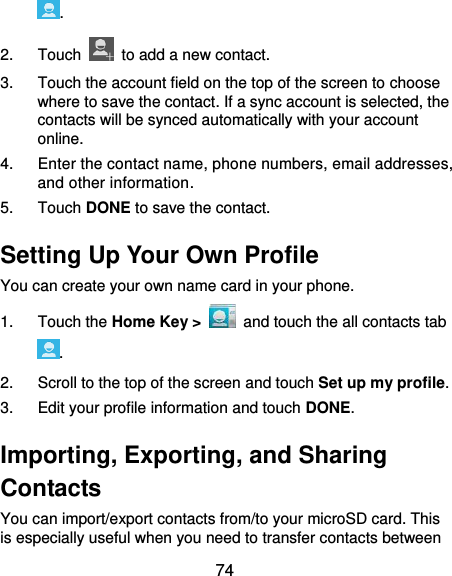  74 . 2.  Touch    to add a new contact. 3.  Touch the account field on the top of the screen to choose where to save the contact. If a sync account is selected, the contacts will be synced automatically with your account online. 4.  Enter the contact name, phone numbers, email addresses, and other information. 5.  Touch DONE to save the contact. Setting Up Your Own Profile You can create your own name card in your phone. 1.  Touch the Home Key &gt;   and touch the all contacts tab . 2.  Scroll to the top of the screen and touch Set up my profile. 3.  Edit your profile information and touch DONE. Importing, Exporting, and Sharing Contacts You can import/export contacts from/to your microSD card. This is especially useful when you need to transfer contacts between 