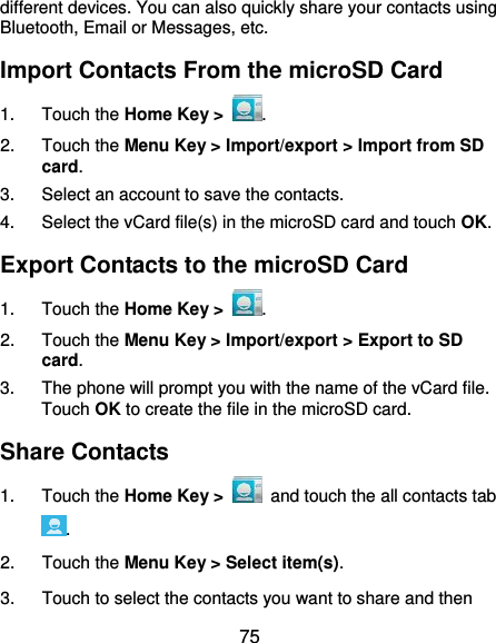  75 different devices. You can also quickly share your contacts using Bluetooth, Email or Messages, etc. Import Contacts From the microSD Card 1.  Touch the Home Key &gt;  . 2.  Touch the Menu Key &gt; Import/export &gt; Import from SD card. 3.  Select an account to save the contacts. 4.  Select the vCard file(s) in the microSD card and touch OK. Export Contacts to the microSD Card 1.  Touch the Home Key &gt;  . 2.  Touch the Menu Key &gt; Import/export &gt; Export to SD card. 3.  The phone will prompt you with the name of the vCard file. Touch OK to create the file in the microSD card. Share Contacts 1.  Touch the Home Key &gt;   and touch the all contacts tab . 2.  Touch the Menu Key &gt; Select item(s). 3.  Touch to select the contacts you want to share and then 