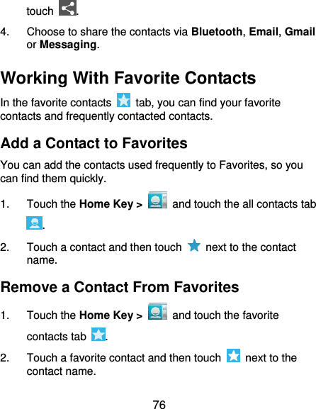  76 touch  . 4.  Choose to share the contacts via Bluetooth, Email, Gmail or Messaging. Working With Favorite Contacts In the favorite contacts    tab, you can find your favorite contacts and frequently contacted contacts. Add a Contact to Favorites You can add the contacts used frequently to Favorites, so you can find them quickly. 1.  Touch the Home Key &gt;   and touch the all contacts tab . 2.  Touch a contact and then touch    next to the contact name. Remove a Contact From Favorites 1.  Touch the Home Key &gt;   and touch the favorite contacts tab  . 2.  Touch a favorite contact and then touch   next to the contact name. 