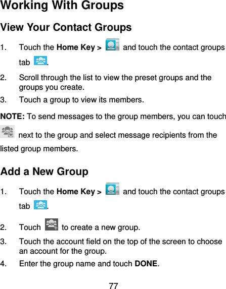  77 Working With Groups View Your Contact Groups 1.  Touch the Home Key &gt;    and touch the contact groups tab  . 2.  Scroll through the list to view the preset groups and the groups you create. 3.  Touch a group to view its members. NOTE: To send messages to the group members, you can touch   next to the group and select message recipients from the listed group members. Add a New Group 1.  Touch the Home Key &gt;   and touch the contact groups tab  . 2.  Touch    to create a new group. 3.  Touch the account field on the top of the screen to choose an account for the group. 4.  Enter the group name and touch DONE. 