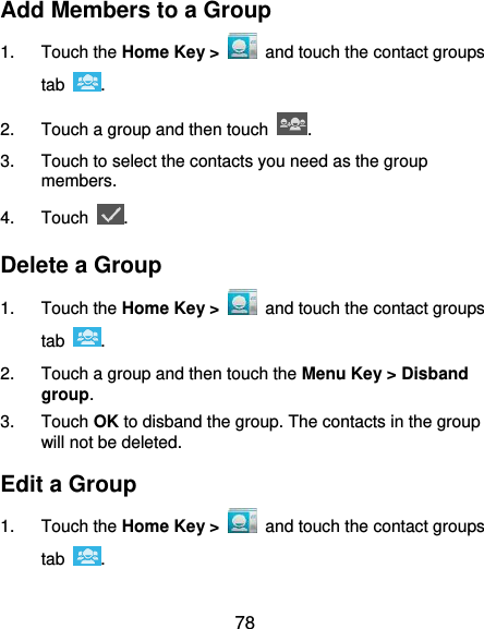  78 Add Members to a Group 1.  Touch the Home Key &gt;   and touch the contact groups tab  . 2.  Touch a group and then touch  . 3.  Touch to select the contacts you need as the group members. 4.  Touch  . Delete a Group 1.  Touch the Home Key &gt;   and touch the contact groups tab  . 2.  Touch a group and then touch the Menu Key &gt; Disband group. 3.  Touch OK to disband the group. The contacts in the group will not be deleted. Edit a Group 1.  Touch the Home Key &gt;   and touch the contact groups tab  . 