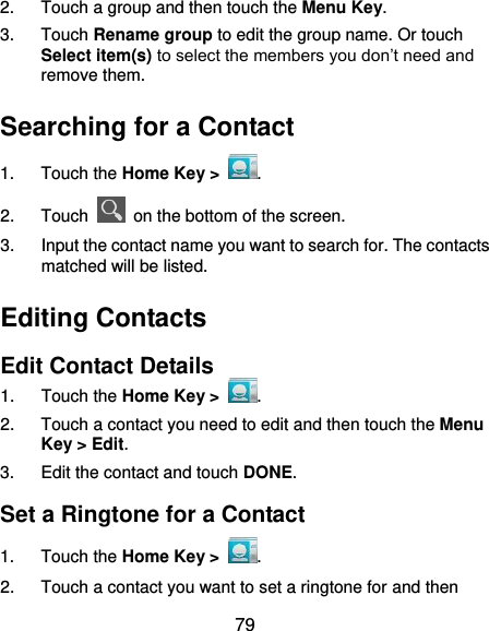  79 2.  Touch a group and then touch the Menu Key. 3.  Touch Rename group to edit the group name. Or touch Select item(s) to select the members you don’t need and remove them. Searching for a Contact 1.  Touch the Home Key &gt;  . 2.  Touch    on the bottom of the screen. 3.  Input the contact name you want to search for. The contacts matched will be listed. Editing Contacts Edit Contact Details 1.  Touch the Home Key &gt;  . 2.  Touch a contact you need to edit and then touch the Menu Key &gt; Edit. 3.  Edit the contact and touch DONE. Set a Ringtone for a Contact 1.  Touch the Home Key &gt;  . 2.  Touch a contact you want to set a ringtone for and then 
