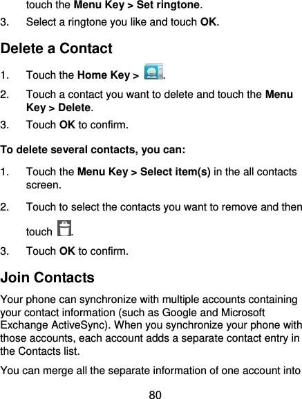  80 touch the Menu Key &gt; Set ringtone. 3.  Select a ringtone you like and touch OK. Delete a Contact 1.  Touch the Home Key &gt;  . 2.  Touch a contact you want to delete and touch the Menu Key &gt; Delete. 3.  Touch OK to confirm. To delete several contacts, you can: 1.  Touch the Menu Key &gt; Select item(s) in the all contacts screen. 2.  Touch to select the contacts you want to remove and then touch  . 3.  Touch OK to confirm. Join Contacts Your phone can synchronize with multiple accounts containing your contact information (such as Google and Microsoft Exchange ActiveSync). When you synchronize your phone with those accounts, each account adds a separate contact entry in the Contacts list. You can merge all the separate information of one account into 