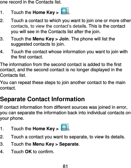  81 one record in the Contacts list. 1.  Touch the Home Key &gt;  . 2.  Touch a contact to which you want to join one or more other contacts, to view the contact’s details. This is the contact you will see in the Contacts list after the join. 3.  Touch the Menu Key &gt; Join. The phone will list the suggested contacts to join. 4.  Touch the contact whose information you want to join with the first contact. The information from the second contact is added to the first contact, and the second contact is no longer displayed in the Contacts list. You can repeat these steps to join another contact to the main contact. Separate Contact Information If contact information from different sources was joined in error, you can separate the information back into individual contacts on your phone. 1.  Touch the Home Key &gt;  . 2.  Touch a contact you want to separate, to view its details. 3.  Touch the Menu Key &gt; Separate.   4.  Touch OK to confirm. 