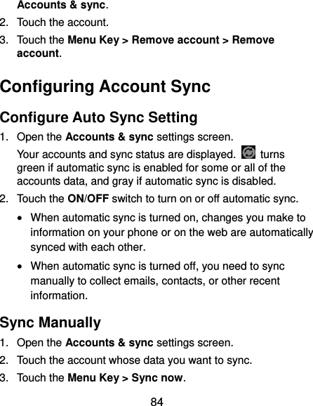  84 Accounts &amp; sync. 2.  Touch the account. 3.  Touch the Menu Key &gt; Remove account &gt; Remove account. Configuring Account Sync Configure Auto Sync Setting 1.  Open the Accounts &amp; sync settings screen. Your accounts and sync status are displayed.    turns green if automatic sync is enabled for some or all of the accounts data, and gray if automatic sync is disabled. 2.  Touch the ON/OFF switch to turn on or off automatic sync.    When automatic sync is turned on, changes you make to information on your phone or on the web are automatically synced with each other.  When automatic sync is turned off, you need to sync manually to collect emails, contacts, or other recent information. Sync Manually 1.  Open the Accounts &amp; sync settings screen. 2.  Touch the account whose data you want to sync. 3.  Touch the Menu Key &gt; Sync now. 