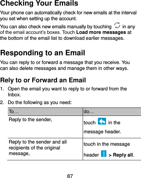  87 Checking Your Emails Your phone can automatically check for new emails at the interval you set when setting up the account.   You can also check new emails manually by touching    in any of the email account’s boxes. Touch Load more messages at the bottom of the email list to download earlier messages. Responding to an Email You can reply to or forward a message that you receive. You can also delete messages and manage them in other ways. Rely to or Forward an Email 1.  Open the email you want to reply to or forward from the Inbox. 2.  Do the following as you need: To… do… Reply to the sender, touch    in the message header. Reply to the sender and all recipients of the original message, touch in the message header    &gt; Reply all. 
