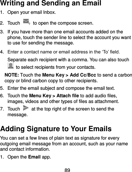  89 Writing and Sending an Email 1.  Open your email Inbox. 2.  Touch    to open the compose screen. 3.  If you have more than one email accounts added on the phone, touch the sender line to select the account you want to use for sending the message. 4. Enter a contact name or email address in the ‘To’ field. Separate each recipient with a comma. You can also touch   to select recipients from your contacts. NOTE: Touch the Menu Key &gt; Add Cc/Bcc to send a carbon copy or blind carbon copy to other recipients. 5.  Enter the email subject and compose the email text. 6.  Touch the Menu Key &gt; Attach file to add audio files, images, videos and other types of files as attachment. 7.  Touch    at the top right of the screen to send the message. Adding Signature to Your Emails You can set a few lines of plain text as signature for every outgoing email message from an account, such as your name and contact information.   1.  Open the Email app. 