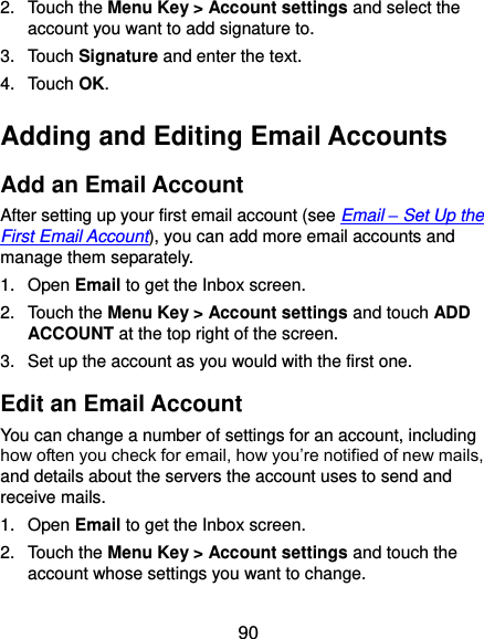  90 2.  Touch the Menu Key &gt; Account settings and select the account you want to add signature to. 3.  Touch Signature and enter the text. 4.  Touch OK. Adding and Editing Email Accounts Add an Email Account After setting up your first email account (see Email – Set Up the First Email Account), you can add more email accounts and manage them separately. 1.  Open Email to get the Inbox screen. 2.  Touch the Menu Key &gt; Account settings and touch ADD ACCOUNT at the top right of the screen. 3.  Set up the account as you would with the first one. Edit an Email Account You can change a number of settings for an account, including how often you check for email, how you’re notified of new mails, and details about the servers the account uses to send and receive mails. 1.  Open Email to get the Inbox screen. 2.  Touch the Menu Key &gt; Account settings and touch the account whose settings you want to change. 