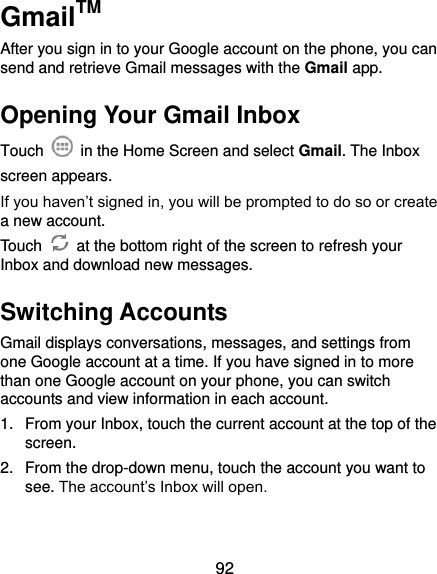  92 GmailTM After you sign in to your Google account on the phone, you can send and retrieve Gmail messages with the Gmail app.   Opening Your Gmail Inbox Touch    in the Home Screen and select Gmail. The Inbox screen appears. If you haven’t signed in, you will be prompted to do so or create a new account. Touch    at the bottom right of the screen to refresh your Inbox and download new messages. Switching Accounts Gmail displays conversations, messages, and settings from one Google account at a time. If you have signed in to more than one Google account on your phone, you can switch accounts and view information in each account. 1.  From your Inbox, touch the current account at the top of the screen. 2.  From the drop-down menu, touch the account you want to see. The account’s Inbox will open. 