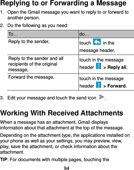  94 Replying to or Forwarding a Message 1.  Open the Gmail message you want to reply to or forward to another person. 2.  Do the following as you need: To… do… Reply to the sender, touch    in the message header. Reply to the sender and all recipients of the original message, touch in the message header    &gt; Reply all. Forward the message, touch in the message header    &gt; Forward. 3.  Edit your message and touch the send icon  . Working With Received Attachments When a message has an attachment, Gmail displays information about that attachment at the top of the message. Depending on the attachment type, the applications installed on your phone as well as your settings, you may preview, view, play, save the attachment, or check information about the attachment. TIP: For documents with multiple pages, touching the 