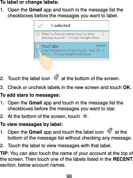  96 To label or change labels: 1.  Open the Gmail app and touch in the message list the checkboxes before the messages you want to label.  2.  Touch the label icon    at the bottom of the screen. 3.  Check or uncheck labels in the new screen and touch OK. To add stars to messages: 1.  Open the Gmail app and touch in the message list the checkboxes before the messages you want to star. 2.  At the bottom of the screen, touch  . To view messages by label: 1.  Open the Gmail app and touch the label icon    at the bottom of the message list without checking any message. 2.  Touch the label to view messages with that label. TIP: You can also touch the name of your account at the top of the screen. Then touch one of the labels listed in the RECENT section, below account names. 