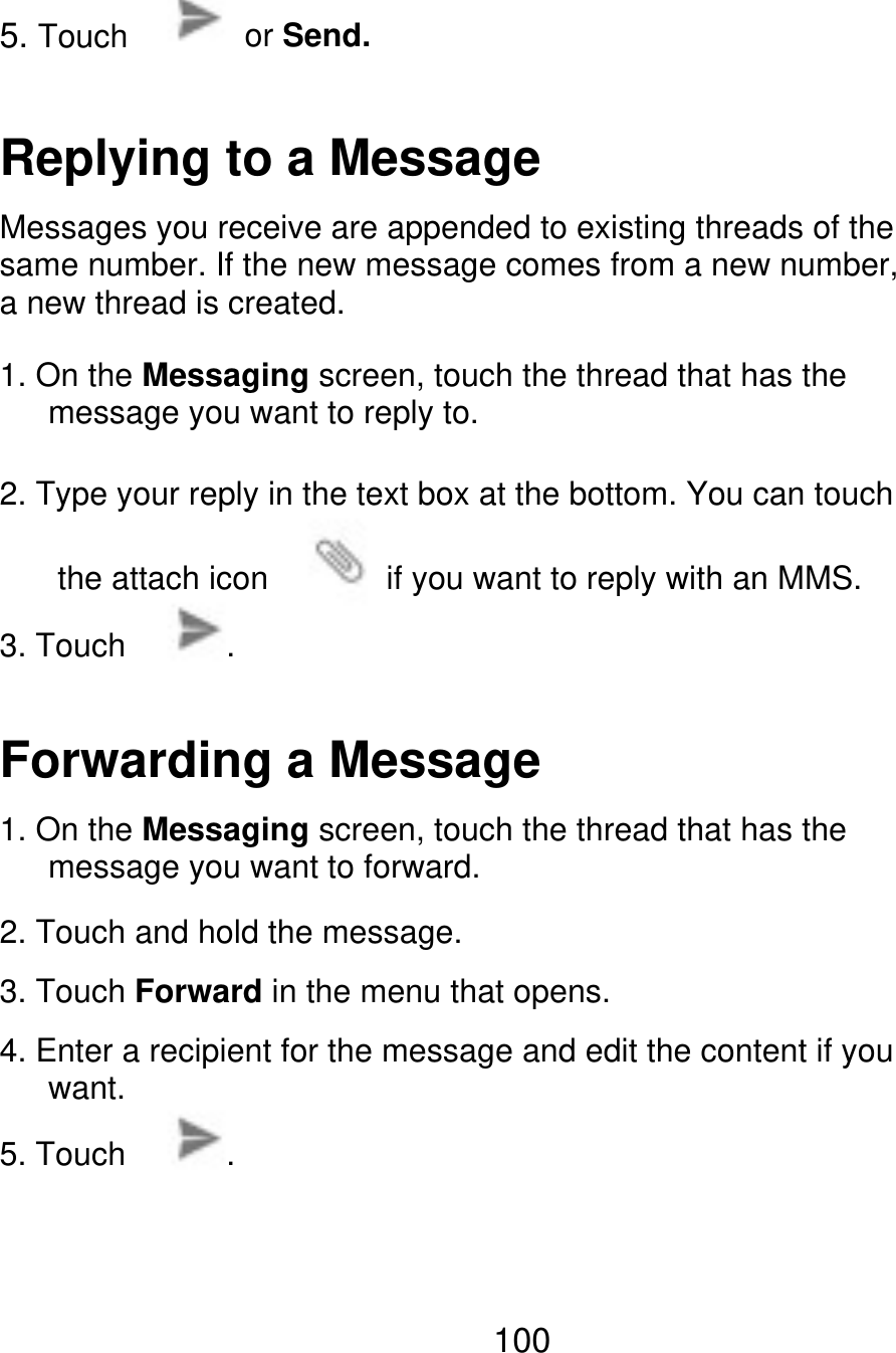 5. Touch or Send. Replying to a Message Messages you receive are appended to existing threads of the same number. If the new message comes from a new number, a new thread is created. 1. On the Messaging screen, touch the thread that has the       message you want to reply to. 2. Type your reply in the text box at the bottom. You can touch the attach icon 3. Touch . if you want to reply with an MMS. Forwarding a Message 1. On the Messaging screen, touch the thread that has the    message you want to forward. 2. Touch and hold the message. 3. Touch Forward in the menu that opens. 4. Enter a recipient for the message and edit the content if you    want. 5. Touch . 100 