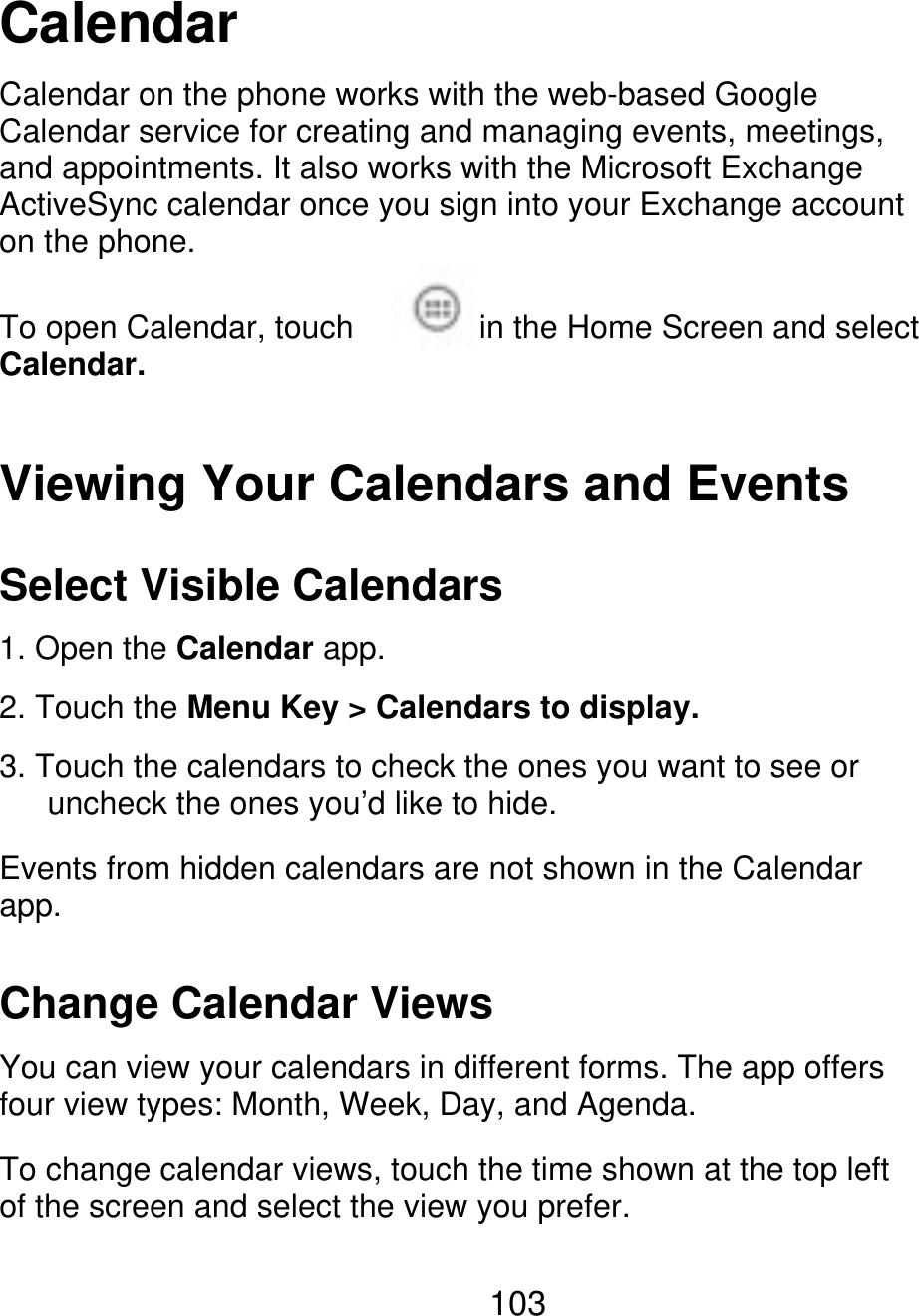 Calendar Calendar on the phone works with the web-based Google Calendar service for creating and managing events, meetings, and appointments. It also works with the Microsoft Exchange ActiveSync calendar once you sign into your Exchange account on the phone. To open Calendar, touch Calendar. in the Home Screen and select Viewing Your Calendars and Events Select Visible Calendars 1. Open the Calendar app. 2. Touch the Menu Key &gt; Calendars to display. 3. Touch the calendars to check the ones you want to see or       uncheck the ones you’d like to hide. Events from hidden calendars are not shown in the Calendar app. Change Calendar Views You can view your calendars in different forms. The app offers four view types: Month, Week, Day, and Agenda. To change calendar views, touch the time shown at the top left of the screen and select the view you prefer. 103 