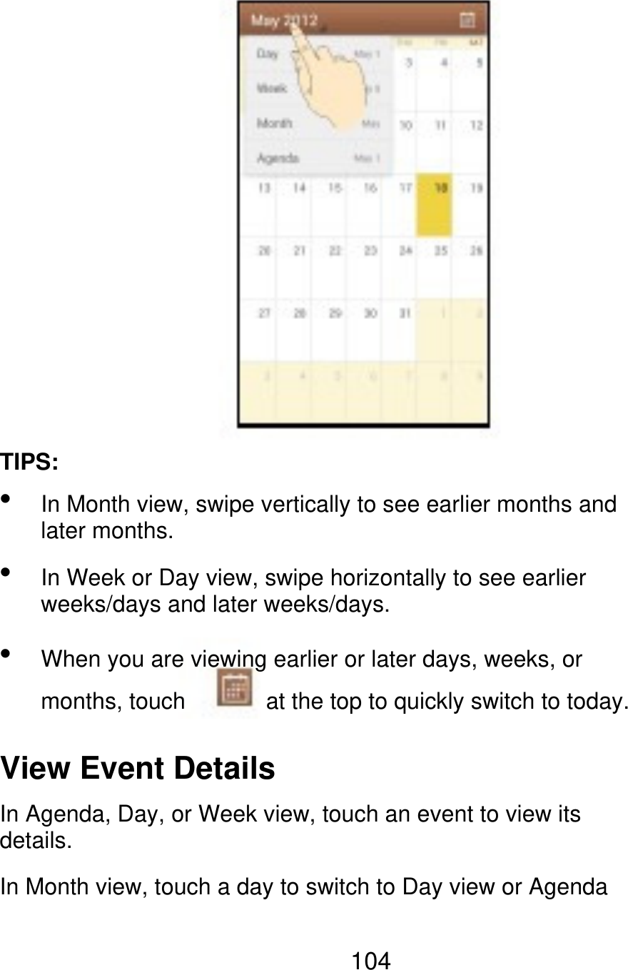 TIPS:    In Month view, swipe vertically to see earlier months and later months. In Week or Day view, swipe horizontally to see earlier weeks/days and later weeks/days. When you are viewing earlier or later days, weeks, or months, touch at the top to quickly switch to today. View Event Details In Agenda, Day, or Week view, touch an event to view its details. In Month view, touch a day to switch to Day view or Agenda 104 