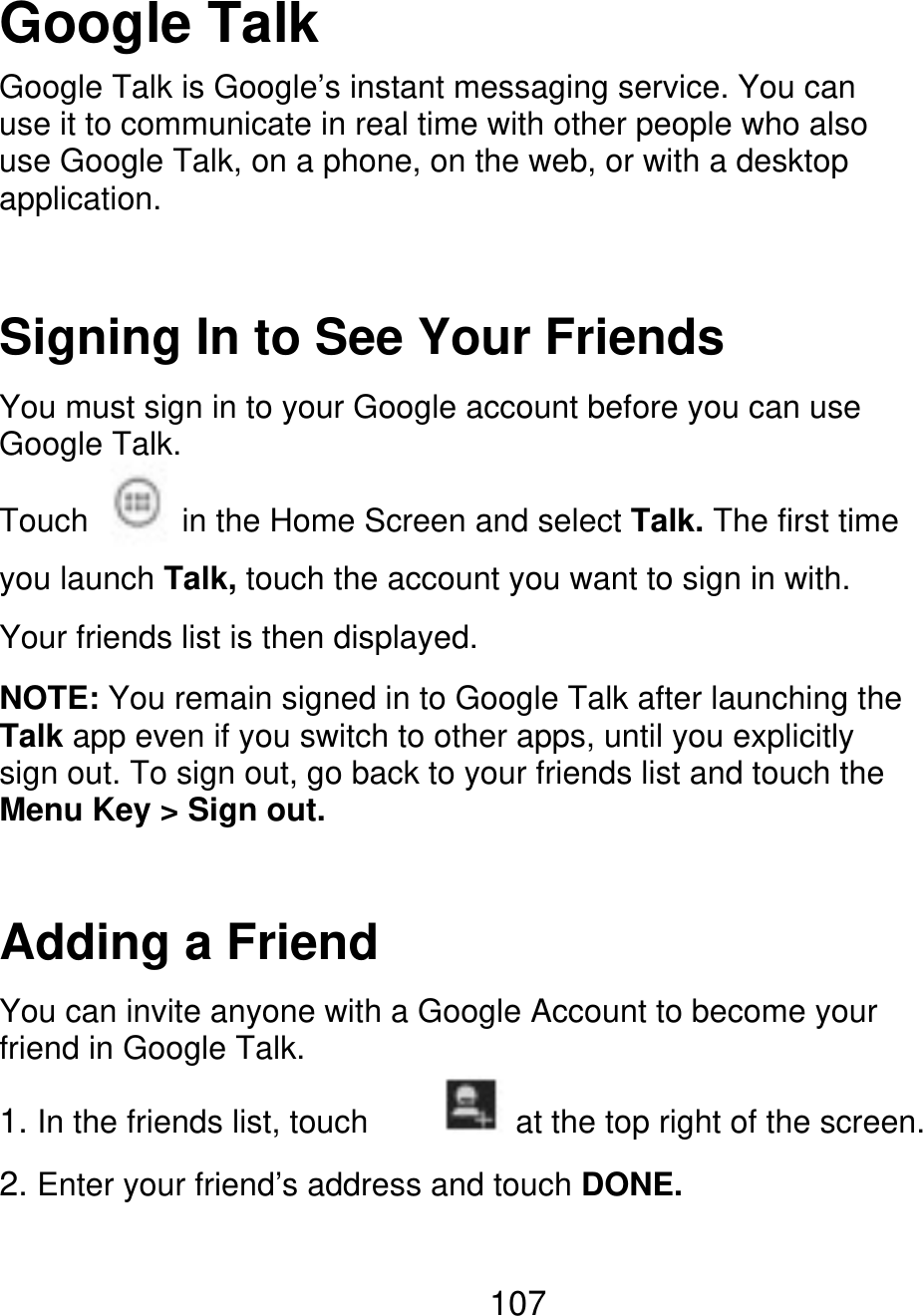 Google Talk Google Talk is Google’s instant messaging service. You can use it to communicate in real time with other people who also use Google Talk, on a phone, on the web, or with a desktop application. Signing In to See Your Friends You must sign in to your Google account before you can use Google Talk. Touch in the Home Screen and select Talk. The first time you launch Talk, touch the account you want to sign in with. Your friends list is then displayed. NOTE: You remain signed in to Google Talk after launching the Talk app even if you switch to other apps, until you explicitly sign out. To sign out, go back to your friends list and touch the Menu Key &gt; Sign out. Adding a Friend You can invite anyone with a Google Account to become your friend in Google Talk. 1. In the friends list, touch at the top right of the screen. 2. Enter your friend’s address and touch DONE. 107 