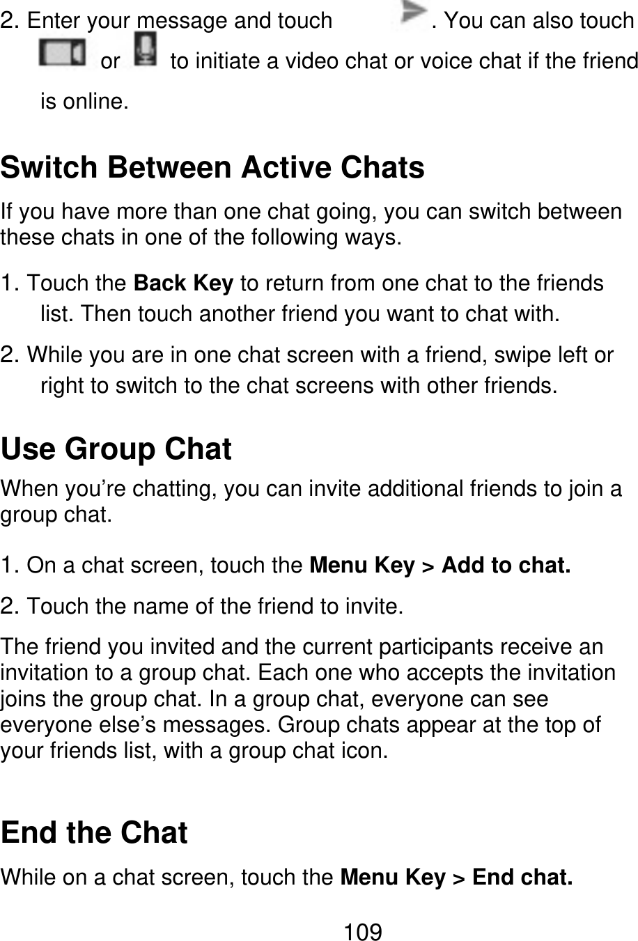 2. Enter your message and touch or is online. . You can also touch to initiate a video chat or voice chat if the friend Switch Between Active Chats If you have more than one chat going, you can switch between these chats in one of the following ways. 1. Touch the Back Key to return from one chat to the friends list. Then touch another friend you want to chat with. 2. While you are in one chat screen with a friend, swipe left or right to switch to the chat screens with other friends. Use Group Chat When you’re chatting, you can invite additional friends to join a group chat. 1. On a chat screen, touch the Menu Key &gt; Add to chat. 2. Touch the name of the friend to invite. The friend you invited and the current participants receive an invitation to a group chat. Each one who accepts the invitation joins the group chat. In a group chat, everyone can see everyone else’s messages. Group chats appear at the top of your friends list, with a group chat icon. End the Chat While on a chat screen, touch the Menu Key &gt; End chat. 109 