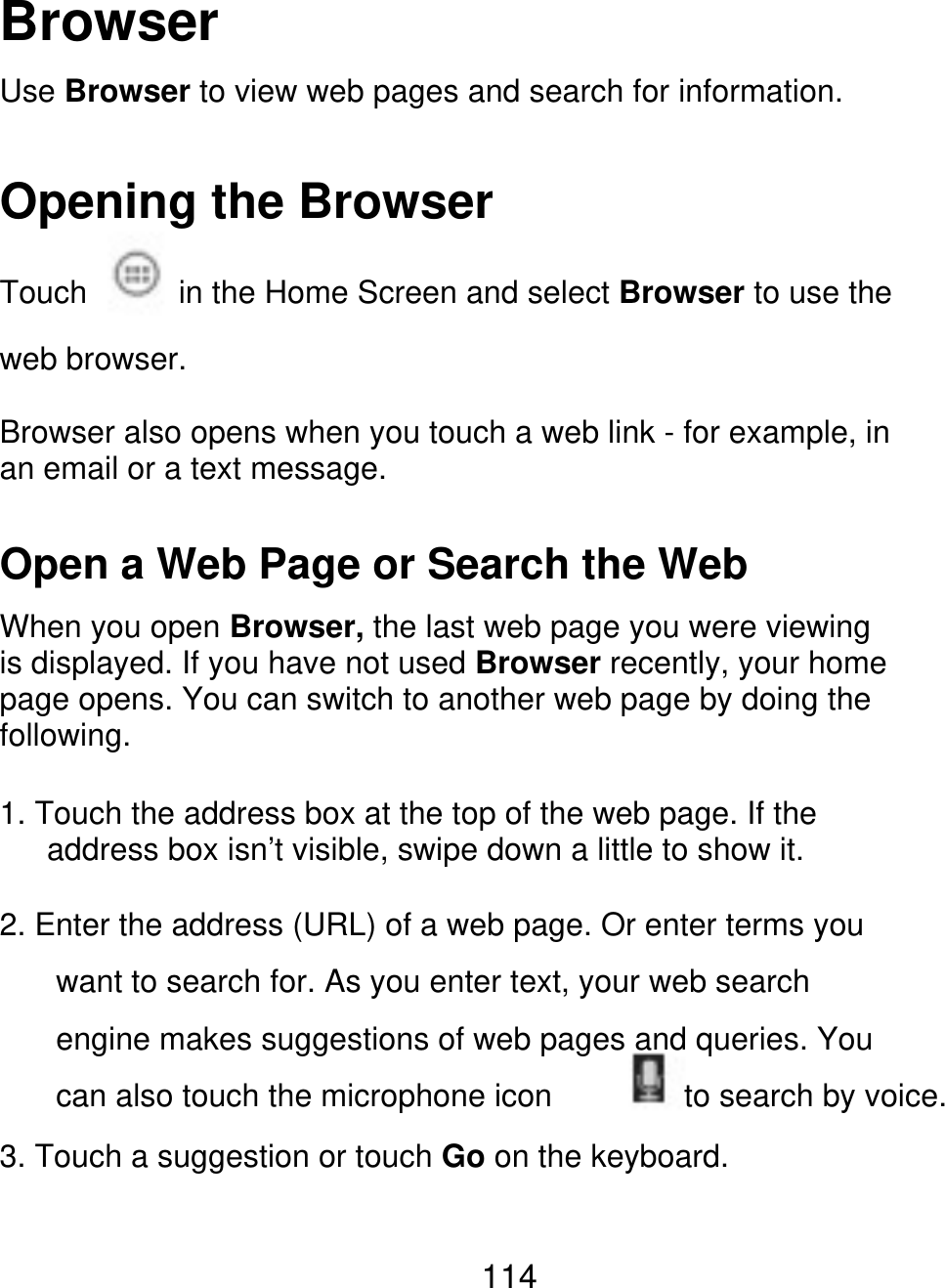 Browser Use Browser to view web pages and search for information. Opening the Browser Touch in the Home Screen and select Browser to use the web browser. Browser also opens when you touch a web link - for example, in an email or a text message. Open a Web Page or Search the Web When you open Browser, the last web page you were viewing is displayed. If you have not used Browser recently, your home page opens. You can switch to another web page by doing the following. 1. Touch the address box at the top of the web page. If the       address box isn’t visible, swipe down a little to show it. 2. Enter the address (URL) of a web page. Or enter terms you want to search for. As you enter text, your web search engine makes suggestions of web pages and queries. You can also touch the microphone icon to search by voice. 3. Touch a suggestion or touch Go on the keyboard. 114 