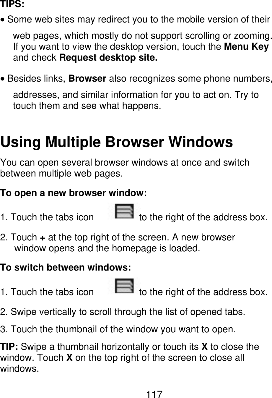 TIPS: Some web sites may redirect you to the mobile version of their web pages, which mostly do not support scrolling or zooming. If you want to view the desktop version, touch the Menu Key and check Request desktop site. Besides links, Browser also recognizes some phone numbers, addresses, and similar information for you to act on. Try to touch them and see what happens. Using Multiple Browser Windows You can open several browser windows at once and switch between multiple web pages. To open a new browser window: 1. Touch the tabs icon to the right of the address box. 2. Touch + at the top right of the screen. A new browser       window opens and the homepage is loaded. To switch between windows: 1. Touch the tabs icon to the right of the address box. 2. Swipe vertically to scroll through the list of opened tabs. 3. Touch the thumbnail of the window you want to open. TIP: Swipe a thumbnail horizontally or touch its X to close the window. Touch X on the top right of the screen to close all windows. 117 
