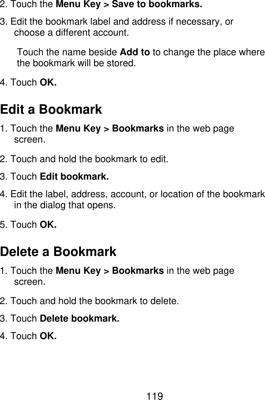 2. Touch the Menu Key &gt; Save to bookmarks. 3. Edit the bookmark label and address if necessary, or    choose a different account. Touch the name beside Add to to change the place where the bookmark will be stored. 4. Touch OK. Edit a Bookmark 1. Touch the Menu Key &gt; Bookmarks in the web page    screen. 2. Touch and hold the bookmark to edit. 3. Touch Edit bookmark. 4. Edit the label, address, account, or location of the bookmark    in the dialog that opens. 5. Touch OK. Delete a Bookmark 1. Touch the Menu Key &gt; Bookmarks in the web page    screen. 2. Touch and hold the bookmark to delete. 3. Touch Delete bookmark. 4. Touch OK. 119 