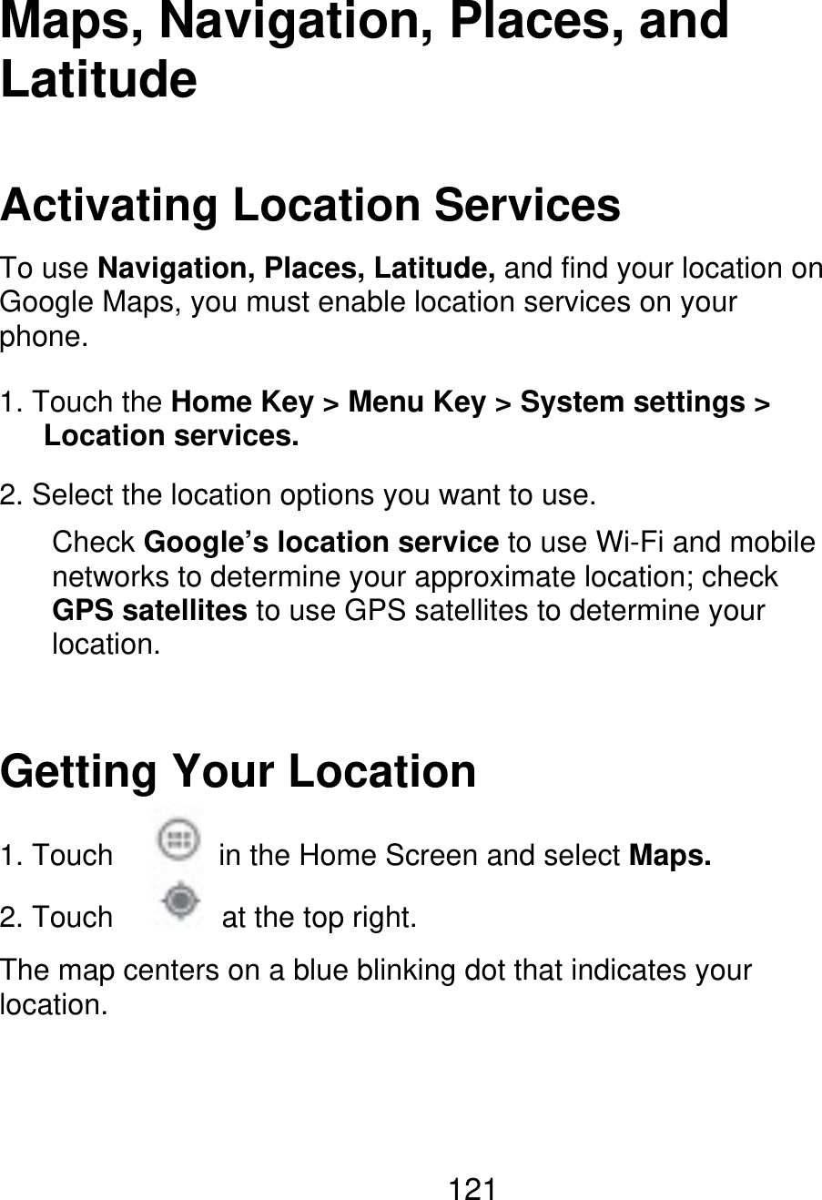 Maps, Navigation, Places, and Latitude Activating Location Services To use Navigation, Places, Latitude, and find your location on Google Maps, you must enable location services on your phone. 1. Touch the Home Key &gt; Menu Key &gt; System settings &gt;    Location services. 2. Select the location options you want to use. Check Google’s location service to use Wi-Fi and mobile networks to determine your approximate location; check GPS satellites to use GPS satellites to determine your location. Getting Your Location 1. Touch 2. Touch in the Home Screen and select Maps. at the top right. The map centers on a blue blinking dot that indicates your location. 121 