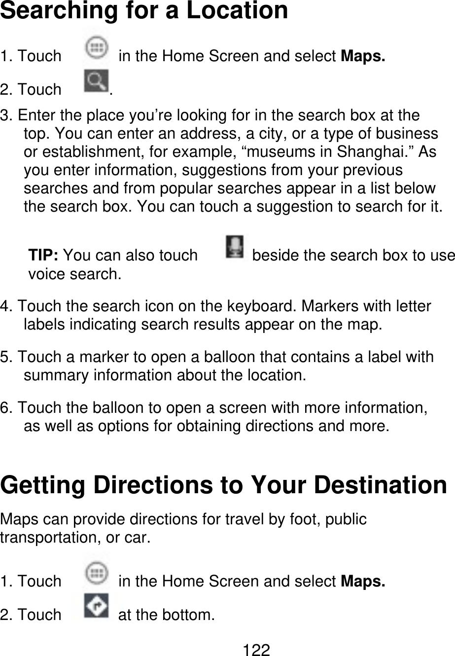 Searching for a Location 1. Touch 2. Touch . in the Home Screen and select Maps. 3. Enter the place you’re looking for in the search box at the    top. You can enter an address, a city, or a type of business    or establishment, for example, “museums in Shanghai.” As    you enter information, suggestions from your previous    searches and from popular searches appear in a list below       the search box. You can touch a suggestion to search for it. TIP: You can also touch voice search. beside the search box to use 4. Touch the search icon on the keyboard. Markers with letter       labels indicating search results appear on the map. 5. Touch a marker to open a balloon that contains a label with       summary information about the location. 6. Touch the balloon to open a screen with more information,    as well as options for obtaining directions and more. Getting Directions to Your Destination Maps can provide directions for travel by foot, public transportation, or car. 1. Touch 2. Touch in the Home Screen and select Maps. at the bottom. 122 