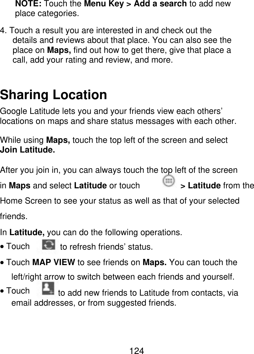 NOTE: Touch the Menu Key &gt; Add a search to add new place categories. 4. Touch a result you are interested in and check out the       details and reviews about that place. You can also see the    place on Maps, find out how to get there, give that place a    call, add your rating and review, and more. Sharing Location Google Latitude lets you and your friends view each others’ locations on maps and share status messages with each other. While using Maps, touch the top left of the screen and select Join Latitude. After you join in, you can always touch the top left of the screen in Maps and select Latitude or touch friends. In Latitude, you can do the following operations. &gt; Latitude from the Home Screen to see your status as well as that of your selected Touch to refresh friends’ status. Touch MAP VIEW to see friends on Maps. You can touch the left/right arrow to switch between each friends and yourself. Touch            to add new friends to Latitude from contacts, via email addresses, or from suggested friends. 124 