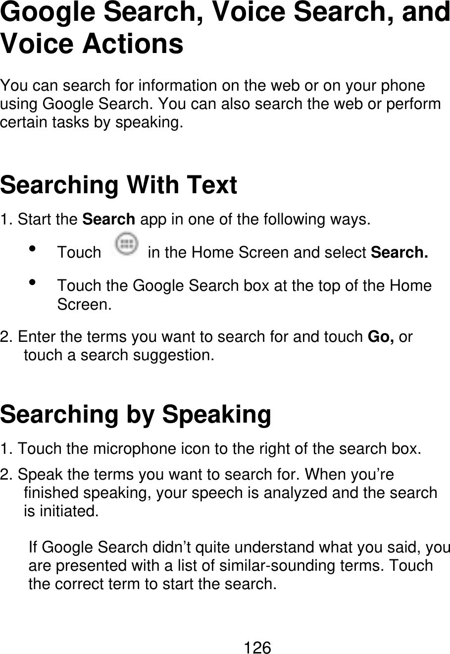 Google Search, Voice Search, and Voice Actions You can search for information on the web or on your phone using Google Search. You can also search the web or perform certain tasks by speaking. Searching With Text 1. Start the Search app in one of the following ways.   Touch in the Home Screen and select Search. Touch the Google Search box at the top of the Home Screen. 2. Enter the terms you want to search for and touch Go, or    touch a search suggestion. Searching by Speaking 1. Touch the microphone icon to the right of the search box. 2. Speak the terms you want to search for. When you’re       finished speaking, your speech is analyzed and the search    is initiated. If Google Search didn’t quite understand what you said, you are presented with a list of similar-sounding terms. Touch the correct term to start the search. 126 
