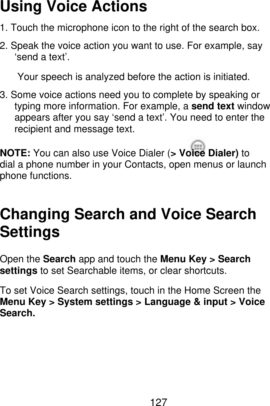 Using Voice Actions 1. Touch the microphone icon to the right of the search box. 2. Speak the voice action you want to use. For example, say    ‘send a text’. Your speech is analyzed before the action is initiated. 3. Some voice actions need you to complete by speaking or       typing more information. For example, a send text window       appears after you say ‘send a text’. You need to enter the    recipient and message text. NOTE: You can also use Voice Dialer (&gt; Voice Dialer) to dial a phone number in your Contacts, open menus or launch phone functions. Changing Search and Voice Search Settings Open the Search app and touch the Menu Key &gt; Search settings to set Searchable items, or clear shortcuts. To set Voice Search settings, touch in the Home Screen the Menu Key &gt; System settings &gt; Language &amp; input &gt; Voice Search. 127 