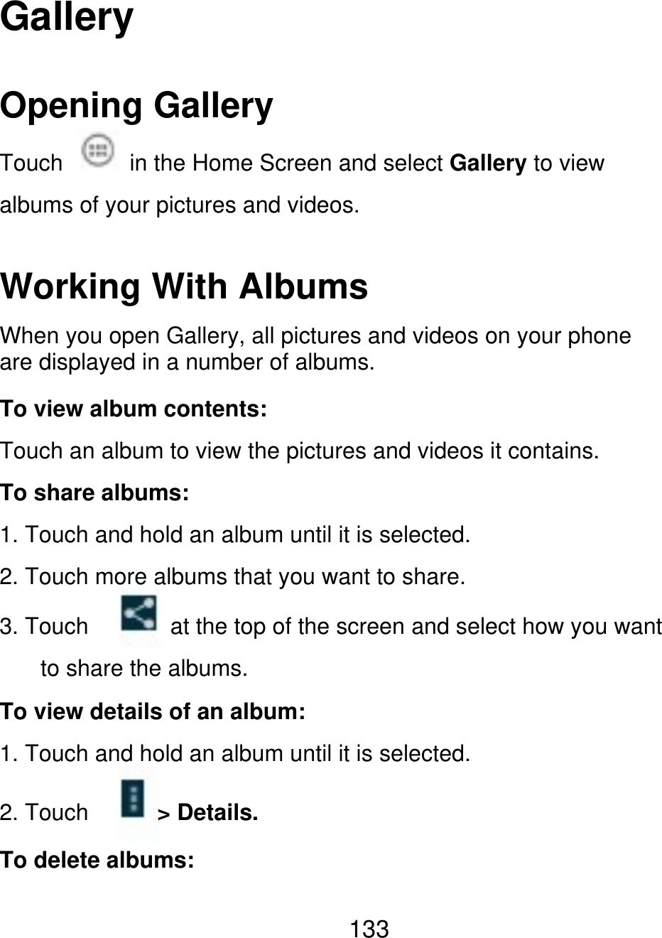 Gallery Opening Gallery Touch in the Home Screen and select Gallery to view albums of your pictures and videos. Working With Albums When you open Gallery, all pictures and videos on your phone are displayed in a number of albums. To view album contents: Touch an album to view the pictures and videos it contains. To share albums: 1. Touch and hold an album until it is selected. 2. Touch more albums that you want to share. 3. Touch at the top of the screen and select how you want to share the albums. To view details of an album: 1. Touch and hold an album until it is selected. 2. Touch &gt; Details. To delete albums: 133 