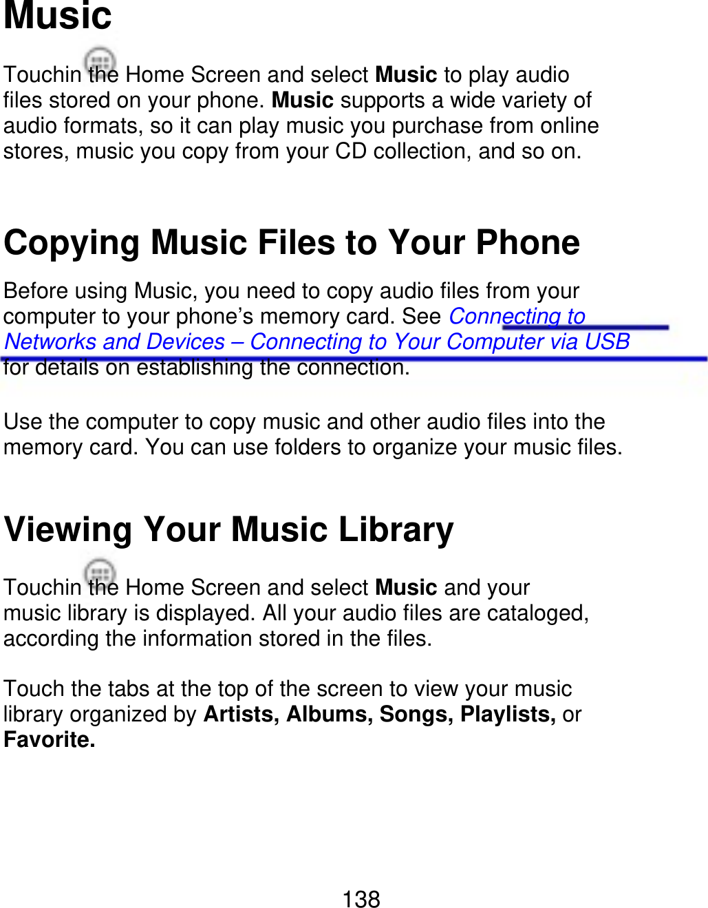 Music Touchin the Home Screen and select Music to play audio files stored on your phone. Music supports a wide variety of audio formats, so it can play music you purchase from online stores, music you copy from your CD collection, and so on. Copying Music Files to Your Phone Before using Music, you need to copy audio files from your computer to your phone’s memory card. See Connecting to Networks and Devices – Connecting to Your Computer via USB for details on establishing the connection. Use the computer to copy music and other audio files into the memory card. You can use folders to organize your music files. Viewing Your Music Library Touchin the Home Screen and select Music and your music library is displayed. All your audio files are cataloged, according the information stored in the files. Touch the tabs at the top of the screen to view your music library organized by Artists, Albums, Songs, Playlists, or Favorite. 138 