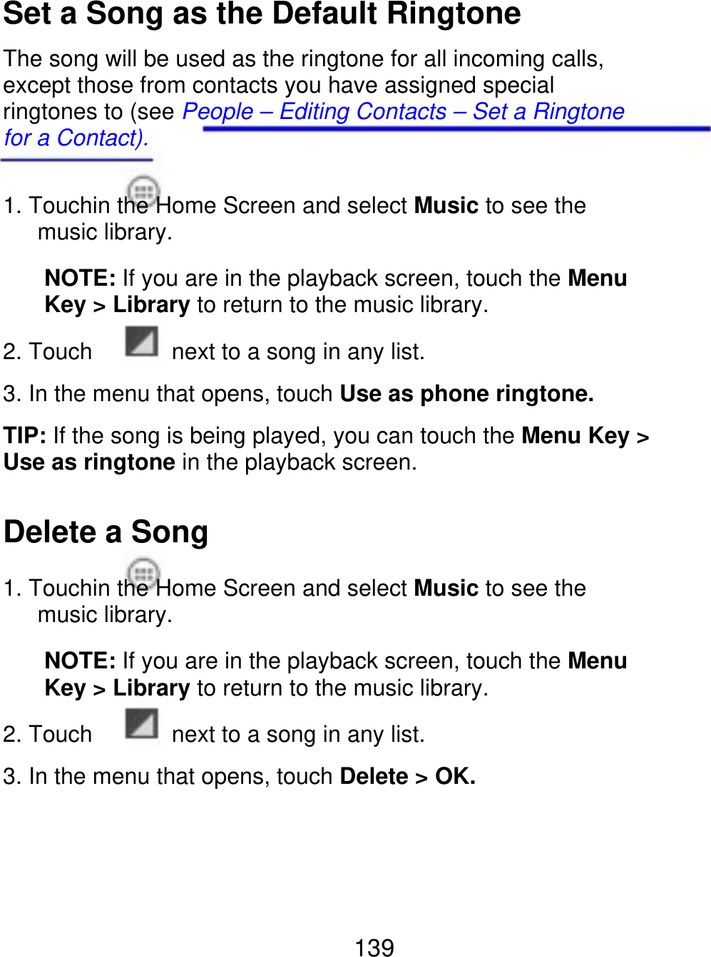 Set a Song as the Default Ringtone The song will be used as the ringtone for all incoming calls, except those from contacts you have assigned special ringtones to (see People – Editing Contacts – Set a Ringtone for a Contact). 1. Touchin the Home Screen and select Music to see the    music library. NOTE: If you are in the playback screen, touch the Menu Key &gt; Library to return to the music library. 2. Touch next to a song in any list. 3. In the menu that opens, touch Use as phone ringtone. TIP: If the song is being played, you can touch the Menu Key &gt; Use as ringtone in the playback screen. Delete a Song 1. Touchin the Home Screen and select Music to see the    music library. NOTE: If you are in the playback screen, touch the Menu Key &gt; Library to return to the music library. 2. Touch next to a song in any list. 3. In the menu that opens, touch Delete &gt; OK. 139 