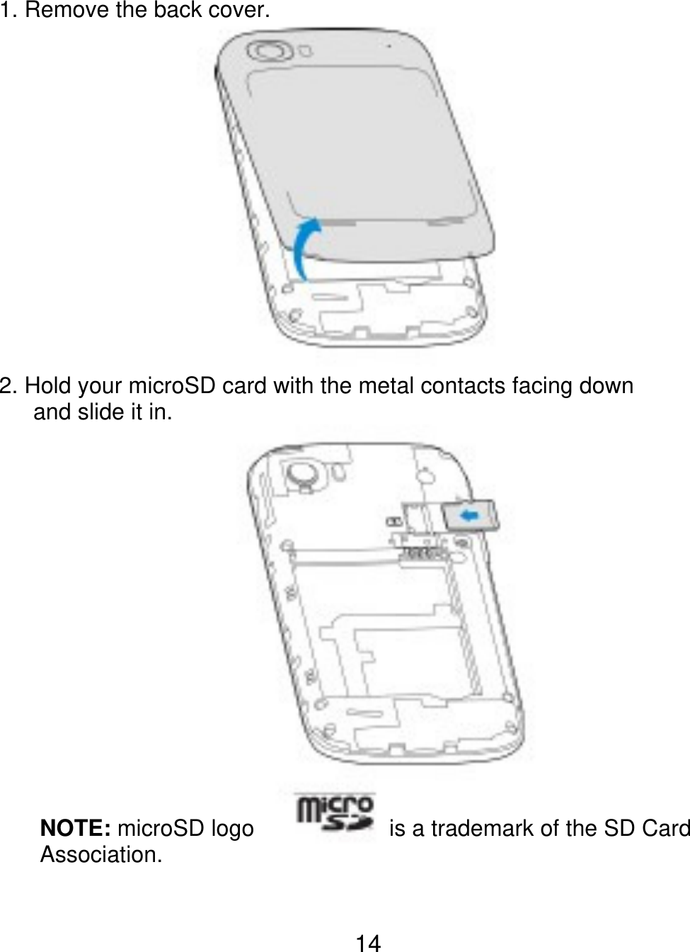 1. Remove the back cover. 2. Hold your microSD card with the metal contacts facing down    and slide it in. NOTE: microSD logo Association. is a trademark of the SD Card 14 