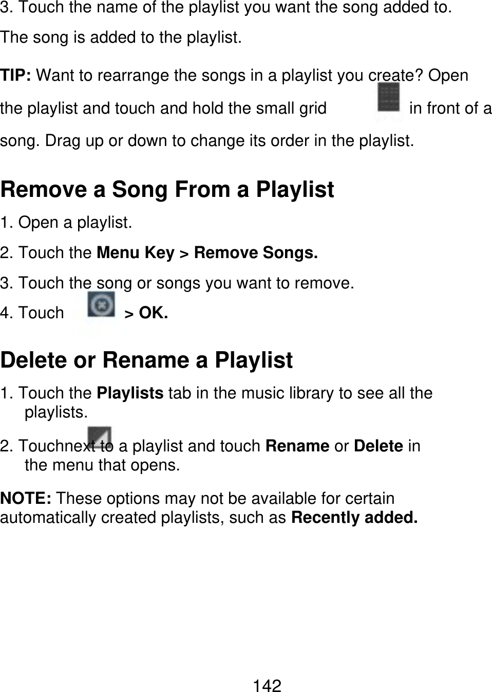 3. Touch the name of the playlist you want the song added to. The song is added to the playlist. TIP: Want to rearrange the songs in a playlist you create? Open the playlist and touch and hold the small grid in front of a song. Drag up or down to change its order in the playlist. Remove a Song From a Playlist 1. Open a playlist. 2. Touch the Menu Key &gt; Remove Songs. 3. Touch the song or songs you want to remove. 4. Touch &gt; OK. Delete or Rename a Playlist 1. Touch the Playlists tab in the music library to see all the    playlists. 2. Touchnext to a playlist and touch Rename or Delete in    the menu that opens. NOTE: These options may not be available for certain automatically created playlists, such as Recently added. 142 