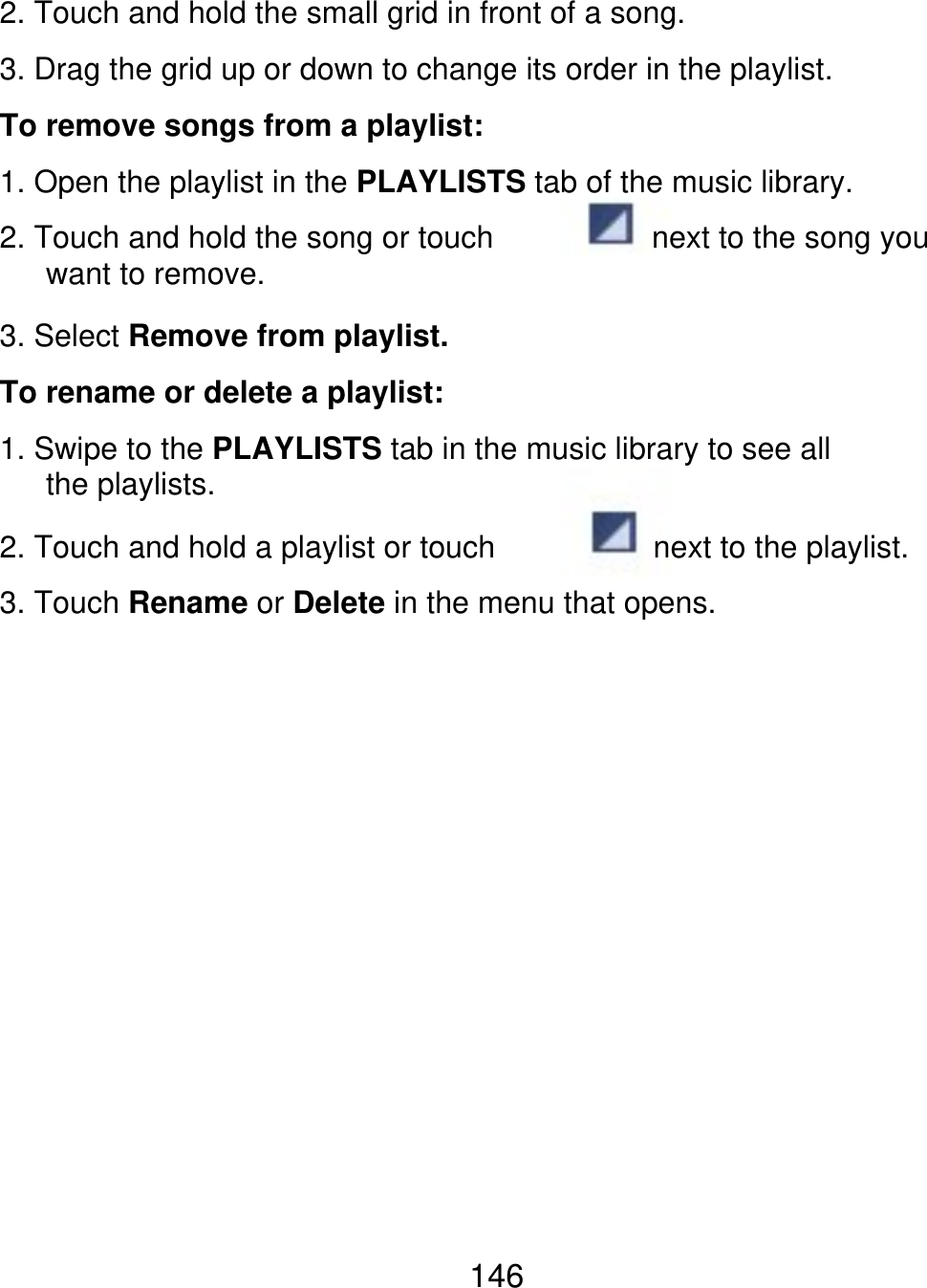 2. Touch and hold the small grid in front of a song. 3. Drag the grid up or down to change its order in the playlist. To remove songs from a playlist: 1. Open the playlist in the PLAYLISTS tab of the music library. 2. Touch and hold the song or touch    want to remove. 3. Select Remove from playlist. To rename or delete a playlist: 1. Swipe to the PLAYLISTS tab in the music library to see all    the playlists. 2. Touch and hold a playlist or touch next to the playlist. 3. Touch Rename or Delete in the menu that opens. next to the song you 146 