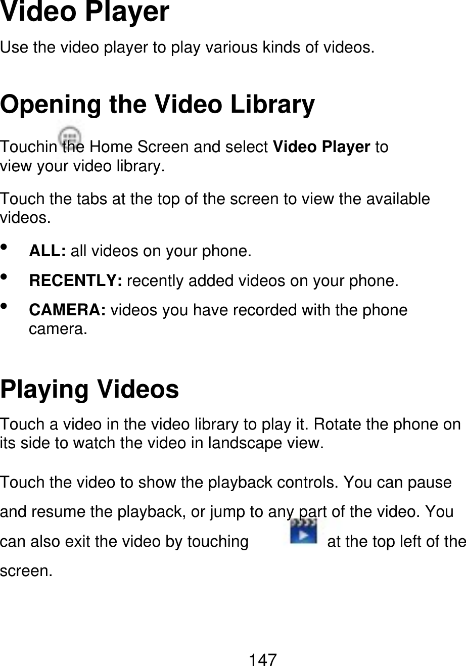 Video Player Use the video player to play various kinds of videos. Opening the Video Library Touchin the Home Screen and select Video Player to view your video library. Touch the tabs at the top of the screen to view the available videos.    ALL: all videos on your phone. RECENTLY: recently added videos on your phone. CAMERA: videos you have recorded with the phone camera. Playing Videos Touch a video in the video library to play it. Rotate the phone on its side to watch the video in landscape view. Touch the video to show the playback controls. You can pause and resume the playback, or jump to any part of the video. You can also exit the video by touching screen. at the top left of the 147 