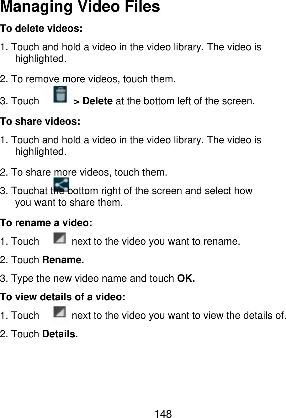 Managing Video Files To delete videos: 1. Touch and hold a video in the video library. The video is    highlighted. 2. To remove more videos, touch them. 3. Touch &gt; Delete at the bottom left of the screen. To share videos: 1. Touch and hold a video in the video library. The video is    highlighted. 2. To share more videos, touch them. 3. Touchat the bottom right of the screen and select how    you want to share them. To rename a video: 1. Touch next to the video you want to rename. 2. Touch Rename. 3. Type the new video name and touch OK. To view details of a video: 1. Touch next to the video you want to view the details of. 2. Touch Details. 148 
