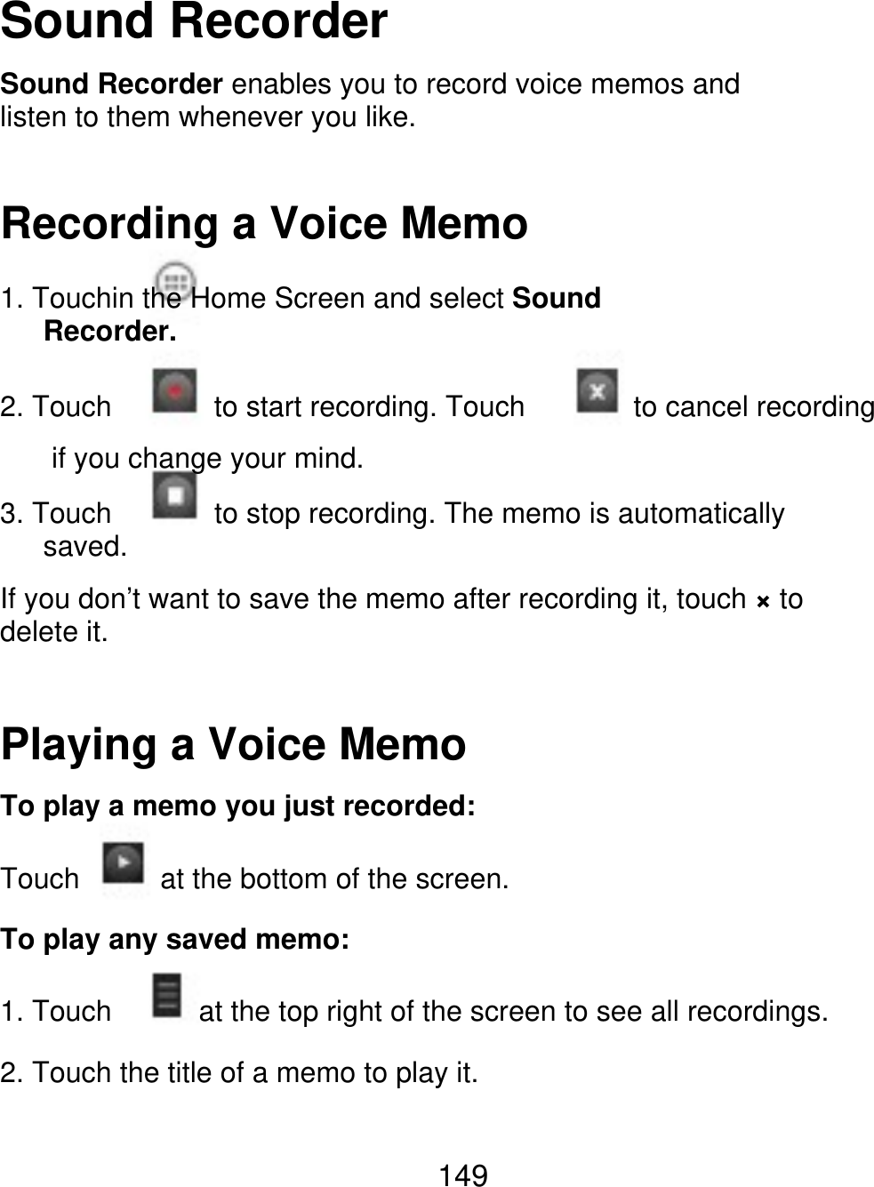 Sound Recorder Sound Recorder enables you to record voice memos and listen to them whenever you like. Recording a Voice Memo 1. Touchin the Home Screen and select Sound    Recorder. 2. Touch 3. Touch    saved. to start recording. Touch to cancel recording if you change your mind. to stop recording. The memo is automatically If you don’t want to save the memo after recording it, touch × to delete it. Playing a Voice Memo To play a memo you just recorded: Touch at the bottom of the screen. To play any saved memo: 1. Touch at the top right of the screen to see all recordings. 2. Touch the title of a memo to play it. 149 