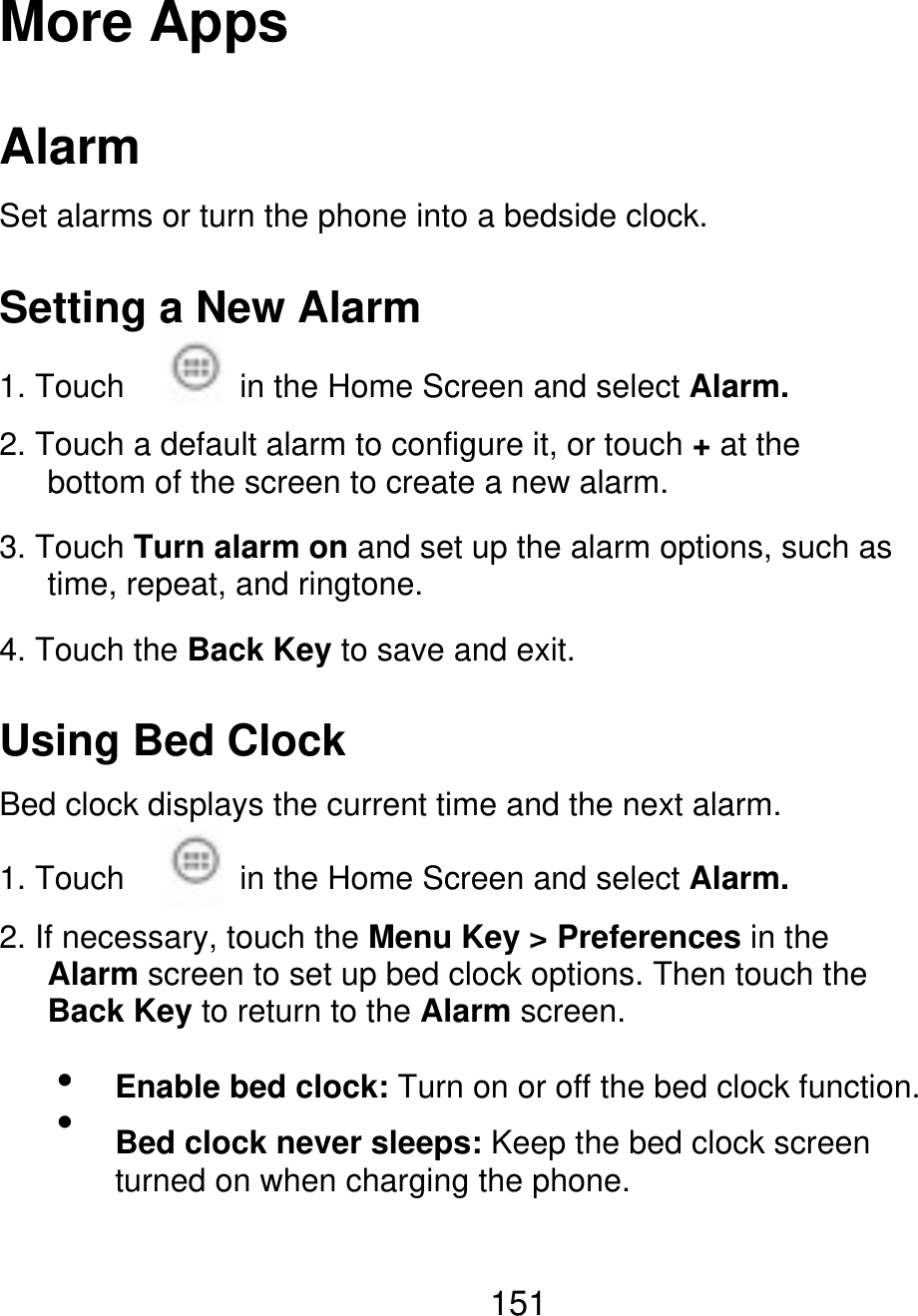 More Apps Alarm Set alarms or turn the phone into a bedside clock. Setting a New Alarm 1. Touch in the Home Screen and select Alarm. 2. Touch a default alarm to configure it, or touch + at the       bottom of the screen to create a new alarm. 3. Touch Turn alarm on and set up the alarm options, such as    time, repeat, and ringtone. 4. Touch the Back Key to save and exit. Using Bed Clock Bed clock displays the current time and the next alarm. 1. Touch in the Home Screen and select Alarm. 2. If necessary, touch the Menu Key &gt; Preferences in the    Alarm screen to set up bed clock options. Then touch the    Back Key to return to the Alarm screen.   Enable bed clock: Turn on or off the bed clock function. Bed clock never sleeps: Keep the bed clock screen turned on when charging the phone. 151 