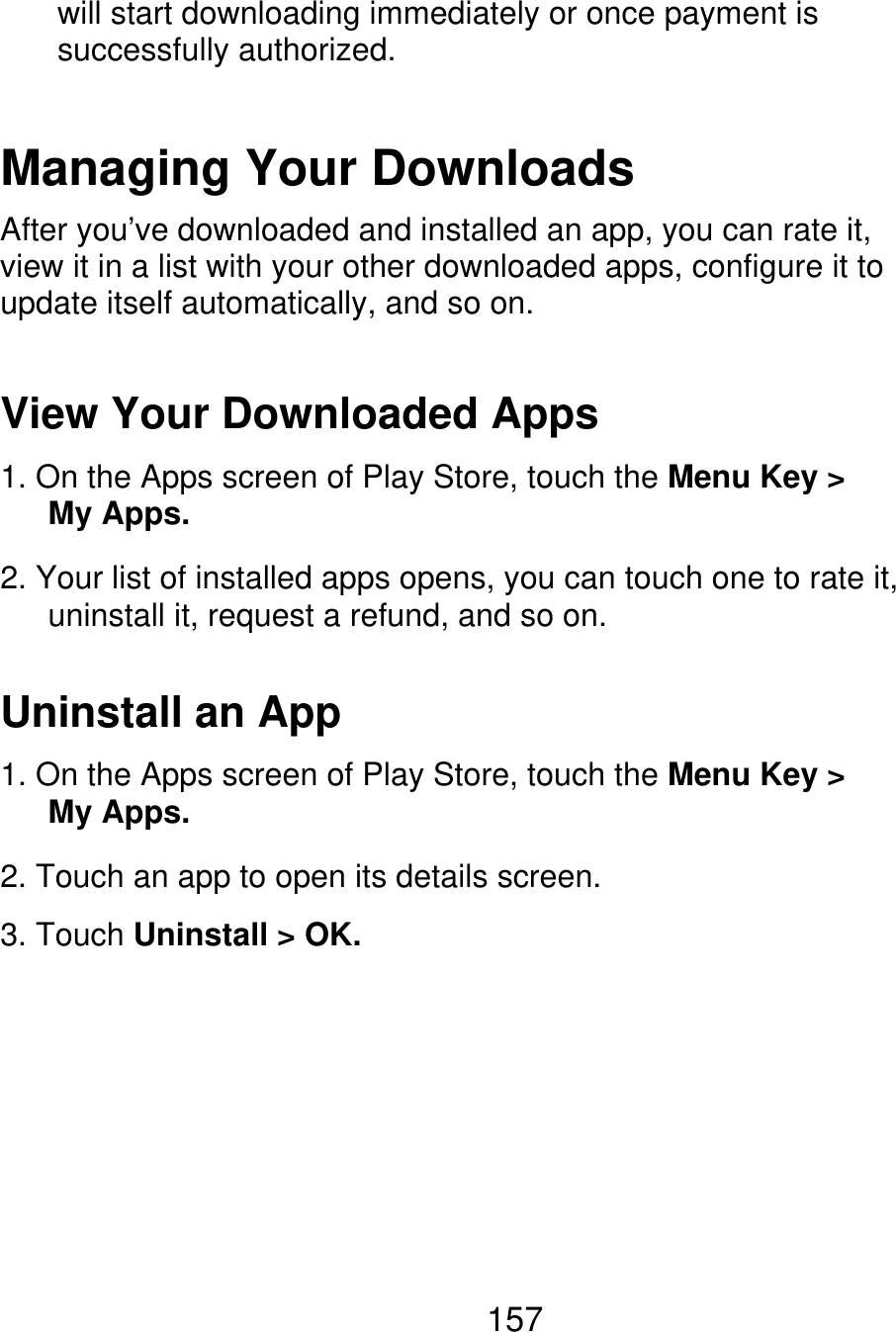 will start downloading immediately or once payment is successfully authorized. Managing Your Downloads After you’ve downloaded and installed an app, you can rate it, view it in a list with your other downloaded apps, configure it to update itself automatically, and so on. View Your Downloaded Apps 1. On the Apps screen of Play Store, touch the Menu Key &gt;    My Apps. 2. Your list of installed apps opens, you can touch one to rate it,       uninstall it, request a refund, and so on. Uninstall an App 1. On the Apps screen of Play Store, touch the Menu Key &gt;    My Apps. 2. Touch an app to open its details screen. 3. Touch Uninstall &gt; OK. 157 