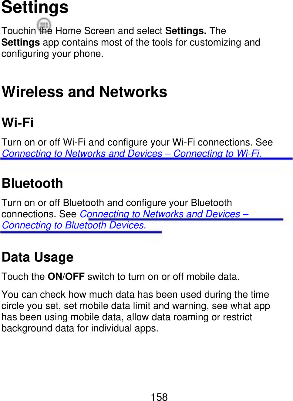 Settings Touchin the Home Screen and select Settings. The Settings app contains most of the tools for customizing and configuring your phone. Wireless and Networks Wi-Fi Turn on or off Wi-Fi and configure your Wi-Fi connections. See Connecting to Networks and Devices – Connecting to Wi-Fi. Bluetooth Turn on or off Bluetooth and configure your Bluetooth connections. See Connecting to Networks and Devices – Connecting to Bluetooth Devices. Data Usage Touch the ON/OFF switch to turn on or off mobile data. You can check how much data has been used during the time circle you set, set mobile data limit and warning, see what app has been using mobile data, allow data roaming or restrict background data for individual apps. 158 