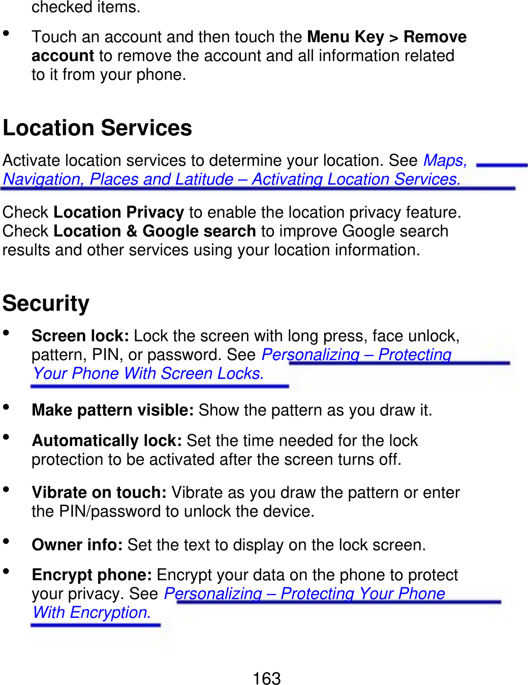 checked items.  Touch an account and then touch the Menu Key &gt; Remove account to remove the account and all information related to it from your phone. Location Services Activate location services to determine your location. See Maps, Navigation, Places and Latitude – Activating Location Services. Check Location Privacy to enable the location privacy feature. Check Location &amp; Google search to improve Google search results and other services using your location information. Security  Screen lock: Lock the screen with long press, face unlock, pattern, PIN, or password. See Personalizing – Protecting Your Phone With Screen Locks. Make pattern visible: Show the pattern as you draw it. Automatically lock: Set the time needed for the lock protection to be activated after the screen turns off. Vibrate on touch: Vibrate as you draw the pattern or enter the PIN/password to unlock the device. Owner info: Set the text to display on the lock screen. Encrypt phone: Encrypt your data on the phone to protect your privacy. See Personalizing – Protecting Your Phone With Encryption.      163 