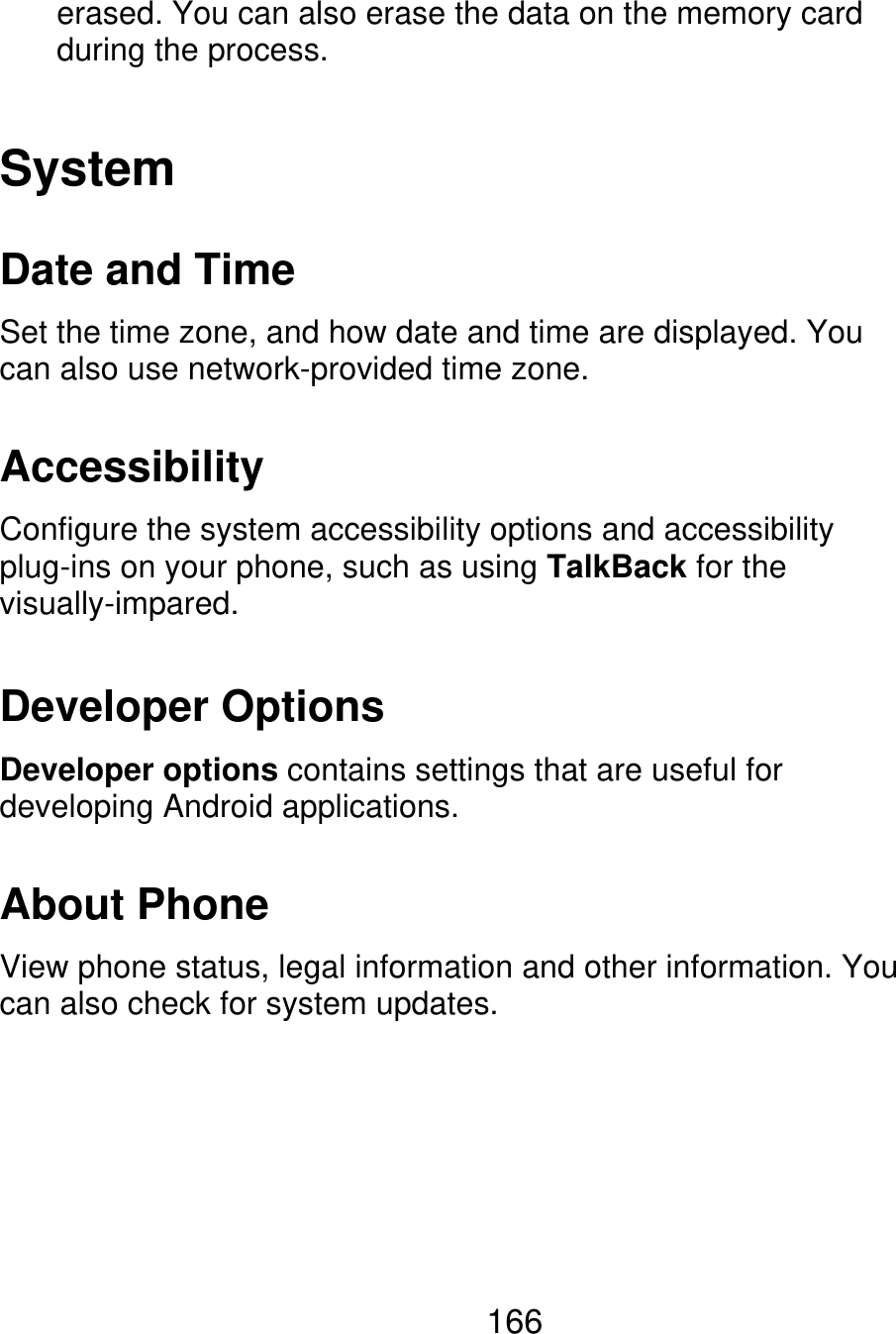 erased. You can also erase the data on the memory card during the process. System Date and Time Set the time zone, and how date and time are displayed. You can also use network-provided time zone. Accessibility Configure the system accessibility options and accessibility plug-ins on your phone, such as using TalkBack for the visually-impared. Developer Options Developer options contains settings that are useful for developing Android applications. About Phone View phone status, legal information and other information. You can also check for system updates. 166 