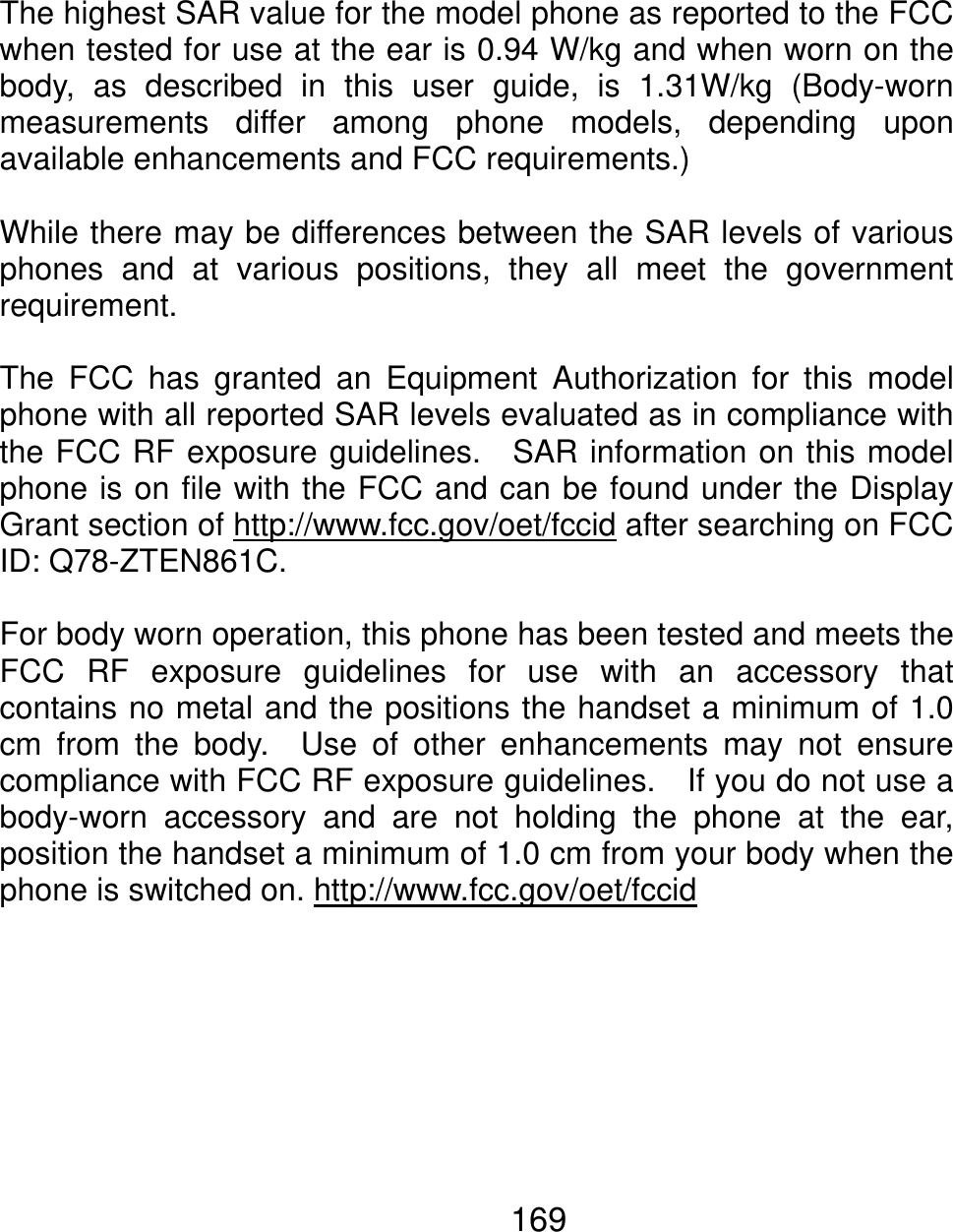 The highest SAR value for the model phone as reported to the FCCwhen tested for use at the ear is 0.94 W/kg and when worn on the body, as described in this user guide, is 1.31W/kg (Body-worn measurements differ among phone models, depending uponavailable enhancements and FCC requirements.)  While there may be differences between the SAR levels of variousphones and at various positions, they all meet the governmentrequirement.  The FCC has granted an Equipment Authorization for this modelphone with all reported SAR levels evaluated as in compliance withthe FCC RF exposure guidelines.  SAR information on this model phone is on file with the FCC and can be found under the DisplayGrant section of http://www.fcc.gov/oet/fccid after searching on FCC ID: Q78-ZTEN861C.  For body worn operation, this phone has been tested and meets theFCC RF exposure guidelines for use with an accessory thatcontains no metal and the positions the handset a minimum of 1.0cm from the body.  Use of other enhancements may not ensurecompliance with FCC RF exposure guidelines.    If you do not use abody-worn accessory and are not holding the phone at the ear,position the handset a minimum of 1.0 cm from your body when the phone is switched on. http://www.fcc.gov/oet/fccid   169 