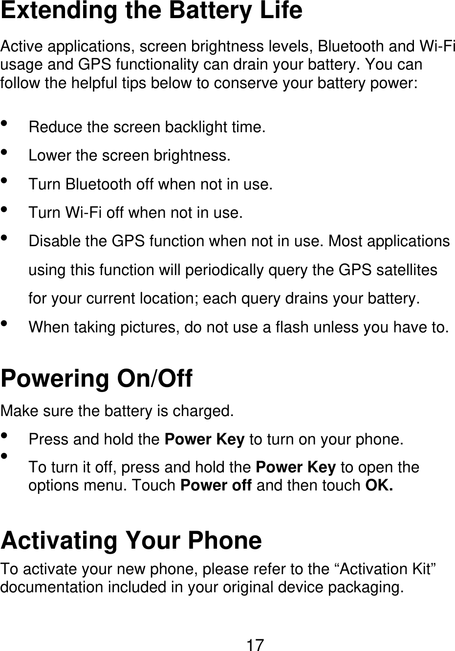 Extending the Battery Life Active applications, screen brightness levels, Bluetooth and Wi-Fi usage and GPS functionality can drain your battery. You can follow the helpful tips below to conserve your battery power:      Reduce the screen backlight time. Lower the screen brightness. Turn Bluetooth off when not in use. Turn Wi-Fi off when not in use. Disable the GPS function when not in use. Most applications using this function will periodically query the GPS satellites for your current location; each query drains your battery.  When taking pictures, do not use a flash unless you have to. Powering On/Off Make sure the battery is charged.   Press and hold the Power Key to turn on your phone. To turn it off, press and hold the Power Key to open the options menu. Touch Power off and then touch OK. Activating Your Phone To activate your new phone, please refer to the “Activation Kit” documentation included in your original device packaging. 17 