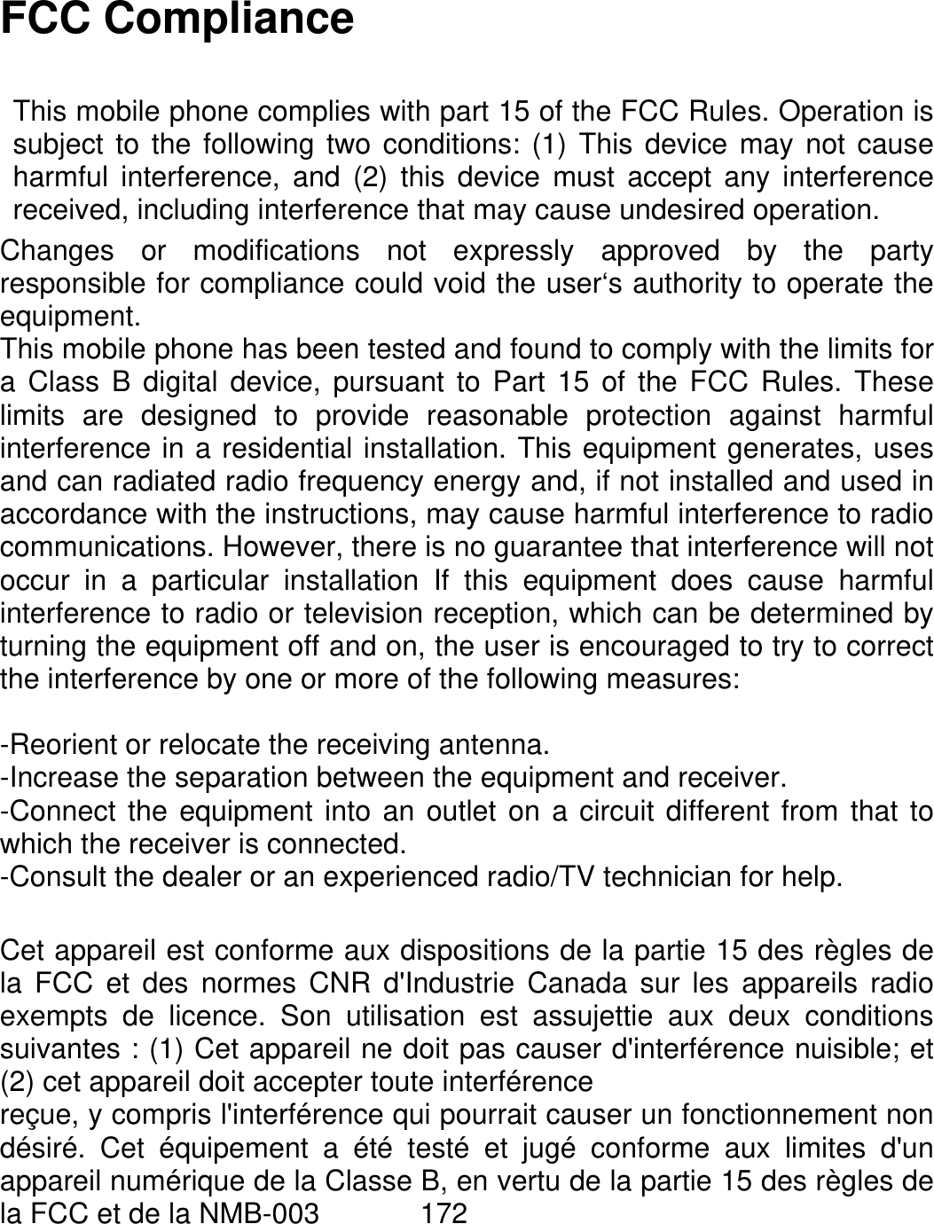   FCC Compliance  This mobile phone complies with part 15 of the FCC Rules. Operation issubject to the following two conditions: (1) This device may not causeharmful interference, and (2) this device must accept any interferencereceived, including interference that may cause undesired operation. Changes or modifications not expressly approved by the partyresponsible for compliance could void the user‘s authority to operate theequipment. This mobile phone has been tested and found to comply with the limits fora Class B digital device, pursuant to Part 15 of the FCC Rules. Theselimits are designed to provide reasonable protection against harmfulinterference in a residential installation. This equipment generates, usesand can radiated radio frequency energy and, if not installed and used inaccordance with the instructions, may cause harmful interference to radiocommunications. However, there is no guarantee that interference will notoccur in a particular installation If this equipment does cause harmfulinterference to radio or television reception, which can be determined byturning the equipment off and on, the user is encouraged to try to correctthe interference by one or more of the following measures:  -Reorient or relocate the receiving antenna. -Increase the separation between the equipment and receiver. -Connect the equipment into an outlet on a circuit different from that towhich the receiver is connected. -Consult the dealer or an experienced radio/TV technician for help.  Cet appareil est conforme aux dispositions de la partie 15 des règles dela FCC et des normes CNR d&apos;Industrie Canada sur les appareils radioexempts de licence. Son utilisation est assujettie aux deux conditionssuivantes : (1) Cet appareil ne doit pas causer d&apos;interférence nuisible; et(2) cet appareil doit accepter toute interférence reçue, y compris l&apos;interférence qui pourrait causer un fonctionnement nondésiré. Cet équipement a été testé et jugé conforme aux limites d&apos;unappareil numérique de la Classe B, en vertu de la partie 15 des règles dela FCC et de la NMB-003       172 