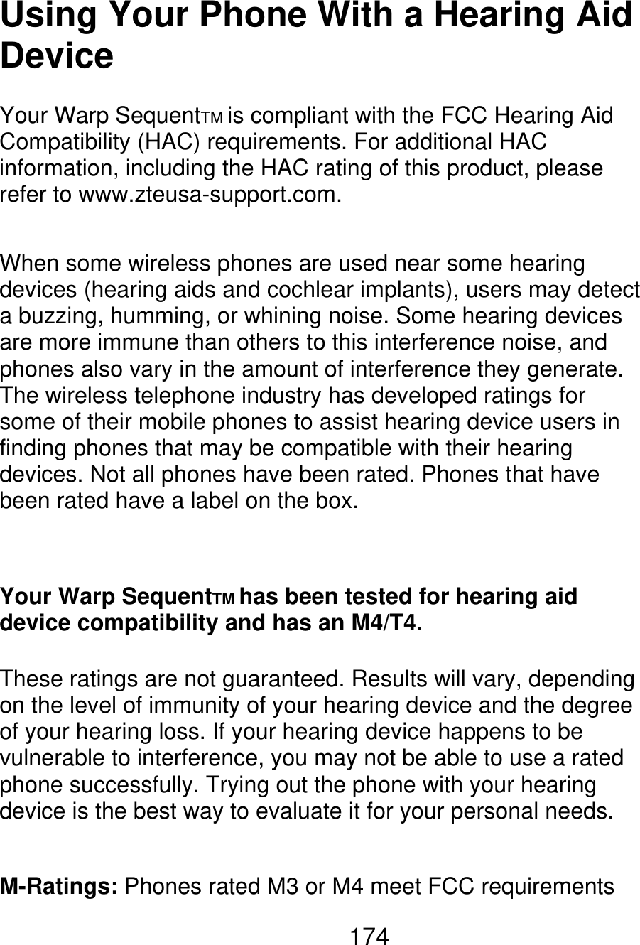 Using Your Phone With a Hearing Aid Device Your Warp SequentTM is compliant with the FCC Hearing Aid Compatibility (HAC) requirements. For additional HAC information, including the HAC rating of this product, please refer to www.zteusa-support.com. When some wireless phones are used near some hearing devices (hearing aids and cochlear implants), users may detect a buzzing, humming, or whining noise. Some hearing devices are more immune than others to this interference noise, and phones also vary in the amount of interference they generate. The wireless telephone industry has developed ratings for some of their mobile phones to assist hearing device users in finding phones that may be compatible with their hearing devices. Not all phones have been rated. Phones that have been rated have a label on the box. Your Warp SequentTM has been tested for hearing aid device compatibility and has an M4/T4. These ratings are not guaranteed. Results will vary, depending on the level of immunity of your hearing device and the degree of your hearing loss. If your hearing device happens to be vulnerable to interference, you may not be able to use a rated phone successfully. Trying out the phone with your hearing device is the best way to evaluate it for your personal needs. M-Ratings: Phones rated M3 or M4 meet FCC requirements 174 