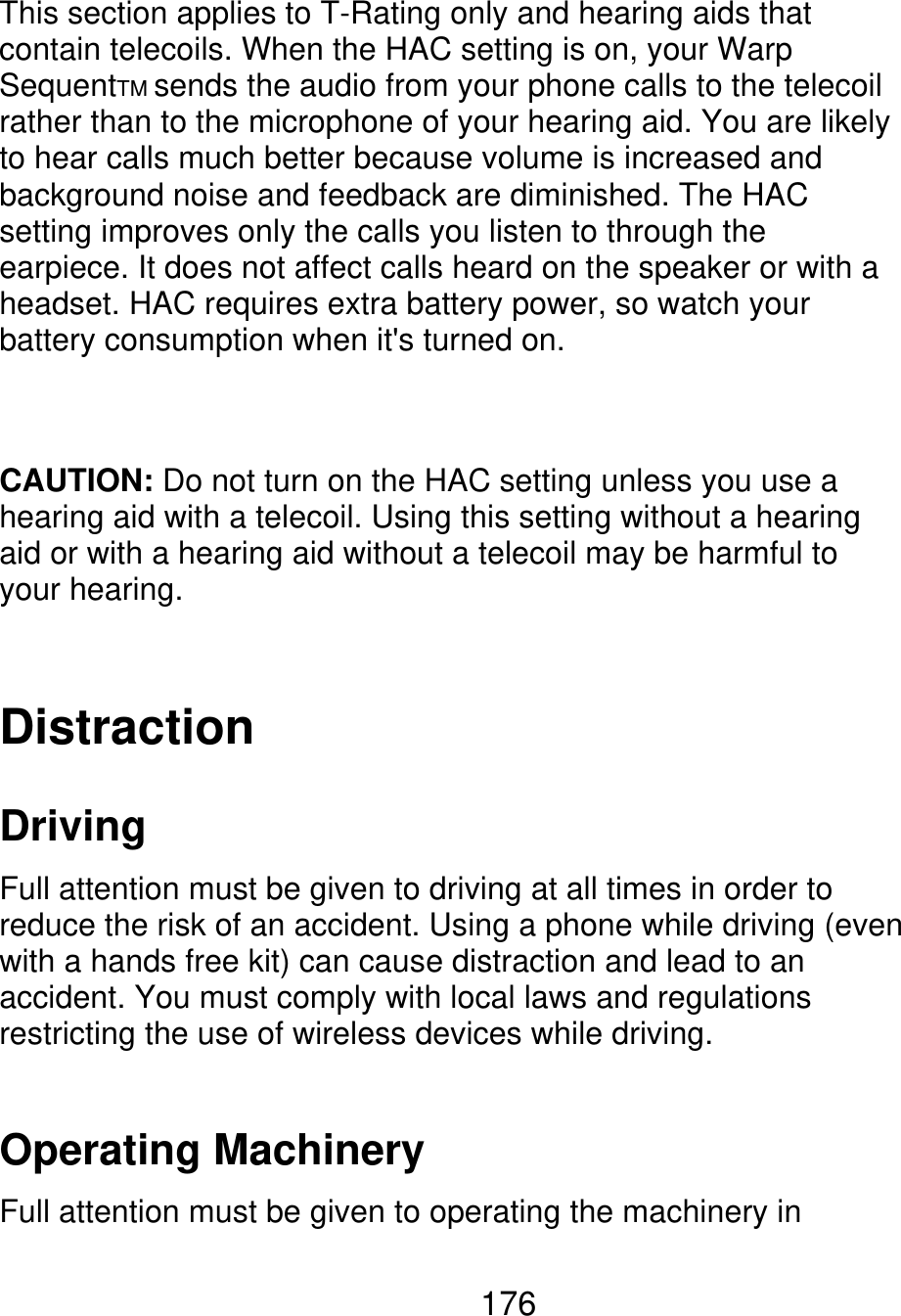 This section applies to T-Rating only and hearing aids that contain telecoils. When the HAC setting is on, your Warp SequentTM sends the audio from your phone calls to the telecoil rather than to the microphone of your hearing aid. You are likely to hear calls much better because volume is increased and background noise and feedback are diminished. The HAC setting improves only the calls you listen to through the earpiece. It does not affect calls heard on the speaker or with a headset. HAC requires extra battery power, so watch your battery consumption when it&apos;s turned on. CAUTION: Do not turn on the HAC setting unless you use a hearing aid with a telecoil. Using this setting without a hearing aid or with a hearing aid without a telecoil may be harmful to your hearing. Distraction Driving Full attention must be given to driving at all times in order to reduce the risk of an accident. Using a phone while driving (even with a hands free kit) can cause distraction and lead to an accident. You must comply with local laws and regulations restricting the use of wireless devices while driving. Operating Machinery Full attention must be given to operating the machinery in 176 