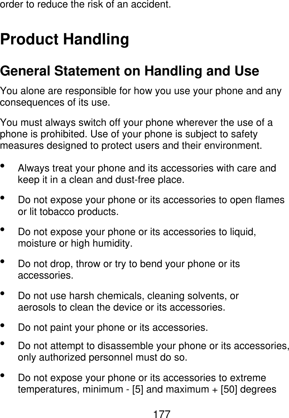 order to reduce the risk of an accident. Product Handling General Statement on Handling and Use You alone are responsible for how you use your phone and any consequences of its use. You must always switch off your phone wherever the use of a phone is prohibited. Use of your phone is subject to safety measures designed to protect users and their environment.         Always treat your phone and its accessories with care and keep it in a clean and dust-free place. Do not expose your phone or its accessories to open flames or lit tobacco products. Do not expose your phone or its accessories to liquid, moisture or high humidity. Do not drop, throw or try to bend your phone or its accessories. Do not use harsh chemicals, cleaning solvents, or aerosols to clean the device or its accessories. Do not paint your phone or its accessories. Do not attempt to disassemble your phone or its accessories, only authorized personnel must do so. Do not expose your phone or its accessories to extreme temperatures, minimum - [5] and maximum + [50] degrees 177 