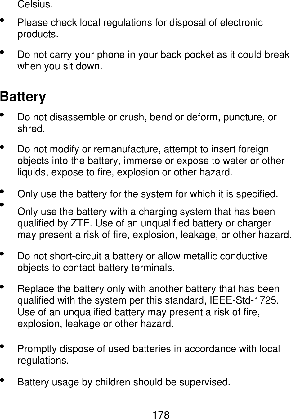 Celsius.   Please check local regulations for disposal of electronic products. Do not carry your phone in your back pocket as it could break when you sit down. Battery       Do not disassemble or crush, bend or deform, puncture, or shred. Do not modify or remanufacture, attempt to insert foreign objects into the battery, immerse or expose to water or other liquids, expose to fire, explosion or other hazard. Only use the battery for the system for which it is specified. Only use the battery with a charging system that has been qualified by ZTE. Use of an unqualified battery or charger may present a risk of fire, explosion, leakage, or other hazard. Do not short-circuit a battery or allow metallic conductive objects to contact battery terminals. Replace the battery only with another battery that has been qualified with the system per this standard, IEEE-Std-1725. Use of an unqualified battery may present a risk of fire, explosion, leakage or other hazard. Promptly dispose of used batteries in accordance with local regulations. Battery usage by children should be supervised.   178 