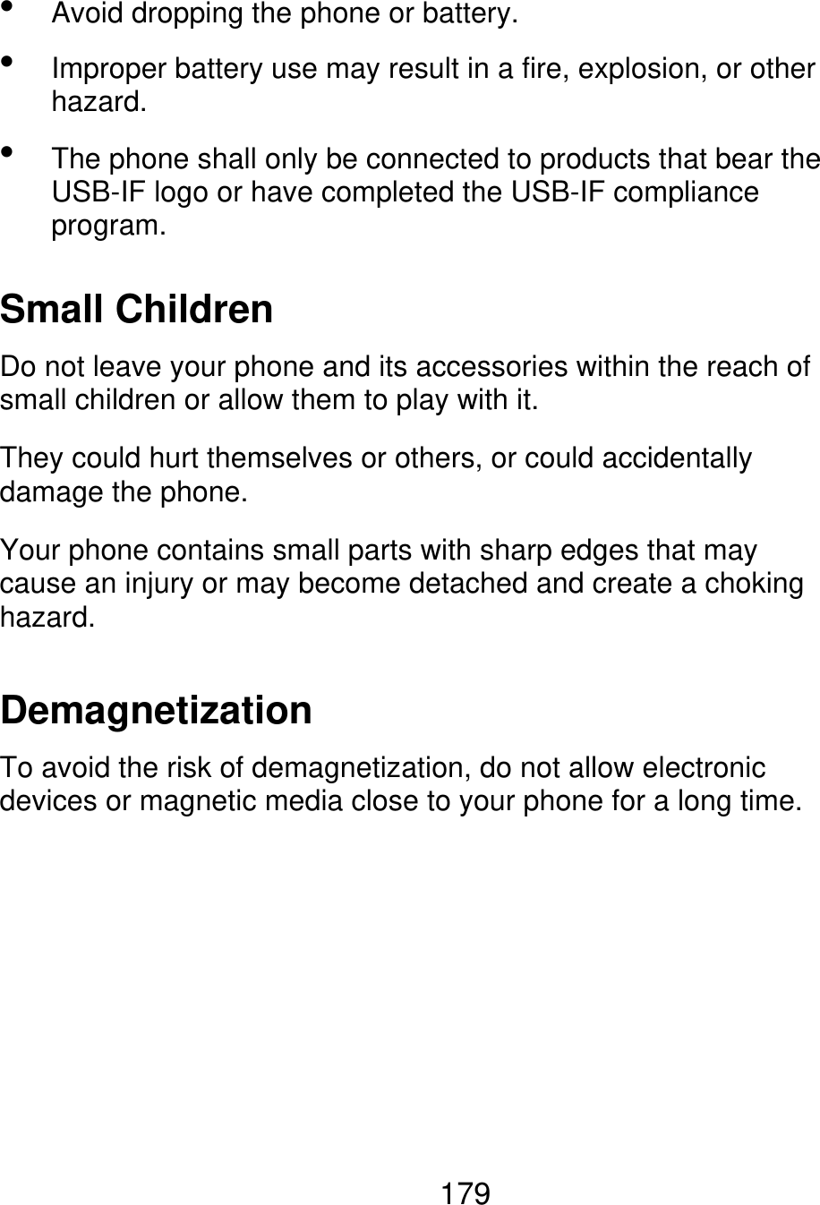    Avoid dropping the phone or battery. Improper battery use may result in a fire, explosion, or other hazard. The phone shall only be connected to products that bear the USB-IF logo or have completed the USB-IF compliance program. Small Children Do not leave your phone and its accessories within the reach of small children or allow them to play with it. They could hurt themselves or others, or could accidentally damage the phone. Your phone contains small parts with sharp edges that may cause an injury or may become detached and create a choking hazard. Demagnetization To avoid the risk of demagnetization, do not allow electronic devices or magnetic media close to your phone for a long time. 179 